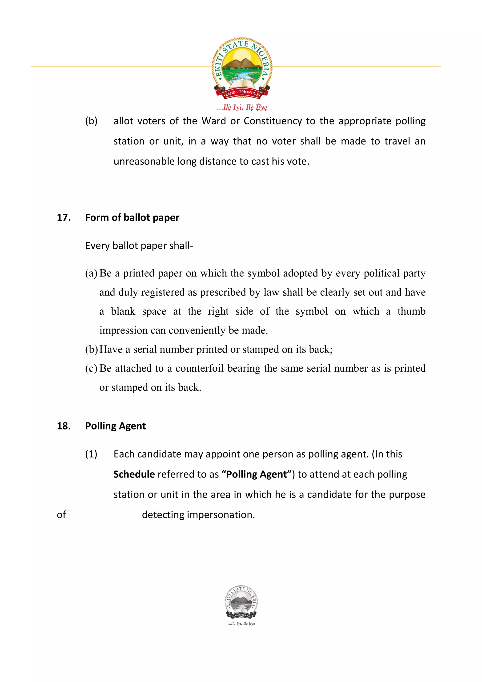 (b)      allot voters of the Ward or Constituency to the appropriate polling
               station or unit, in a way that no voter shall be made to travel an
               unreasonable long distance to cast his vote.




17.   Form of ballot paper

      Every ballot paper shall-

      (a) Be a printed paper on which the symbol adopted by every political party
            and duly registered as prescribed by law shall be clearly set out and have
            a blank space at the right side of the symbol on which a thumb
            impression can conveniently be made.
      (b) Have a serial number printed or stamped on its back;
      (c) Be attached to a counterfoil bearing the same serial number as is printed
            or stamped on its back.


18.   Polling Agent

      (1)      Each candidate may appoint one person as polling agent. (In this
               Schedule referred to as “Polling Agent”) to attend at each polling
               station or unit in the area in which he is a candidate for the purpose
of                   detecting impersonation.
 