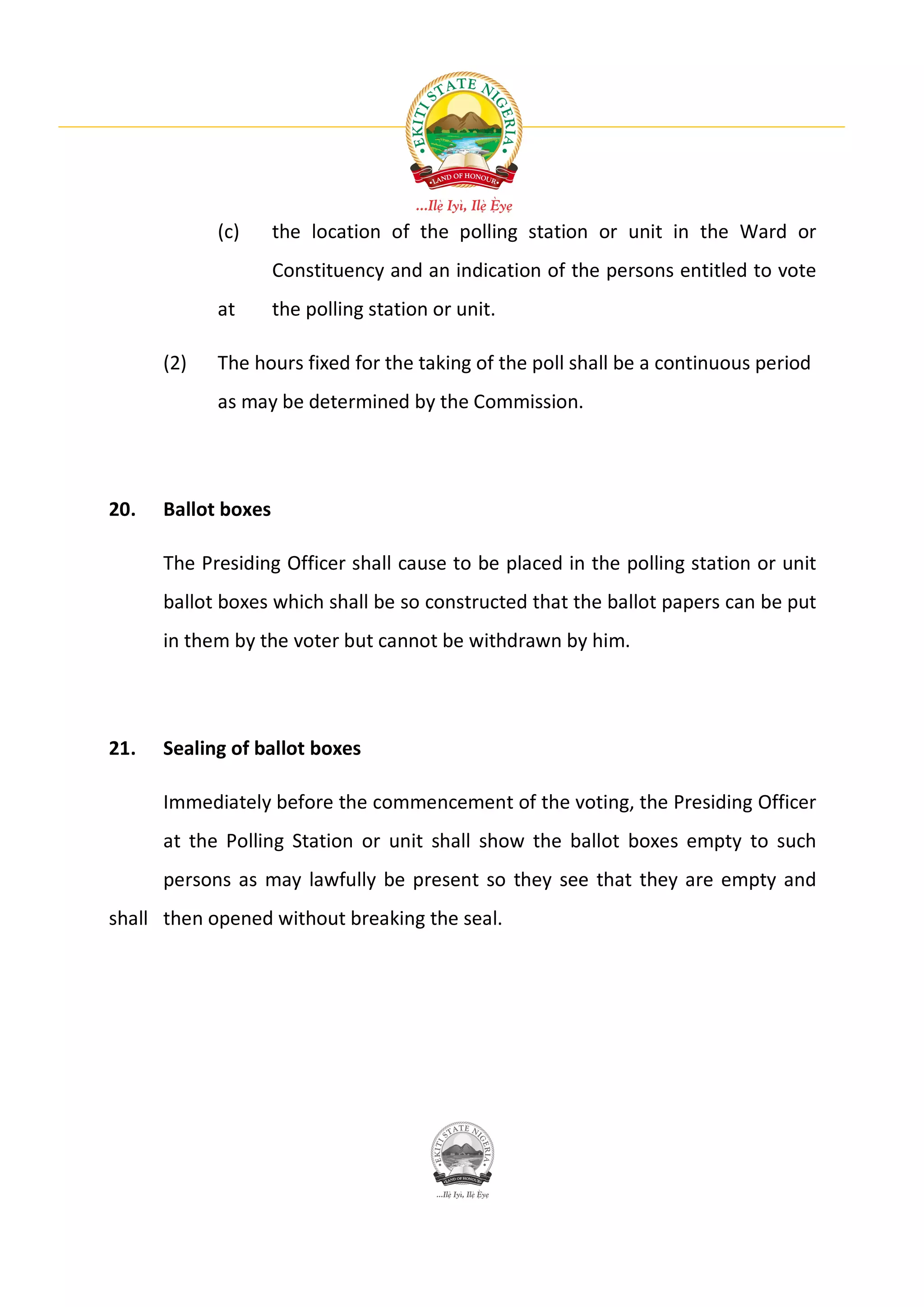 (c)      the location of the polling station or unit in the Ward or
                     Constituency and an indication of the persons entitled to vote
            at       the polling station or unit.

      (2)   The hours fixed for the taking of the poll shall be a continuous period
            as may be determined by the Commission.




20.   Ballot boxes

      The Presiding Officer shall cause to be placed in the polling station or unit
      ballot boxes which shall be so constructed that the ballot papers can be put
      in them by the voter but cannot be withdrawn by him.




21.   Sealing of ballot boxes

      Immediately before the commencement of the voting, the Presiding Officer
      at the Polling Station or unit shall show the ballot boxes empty to such
      persons as may lawfully be present so they see that they are empty and
shall then opened without breaking the seal.
 