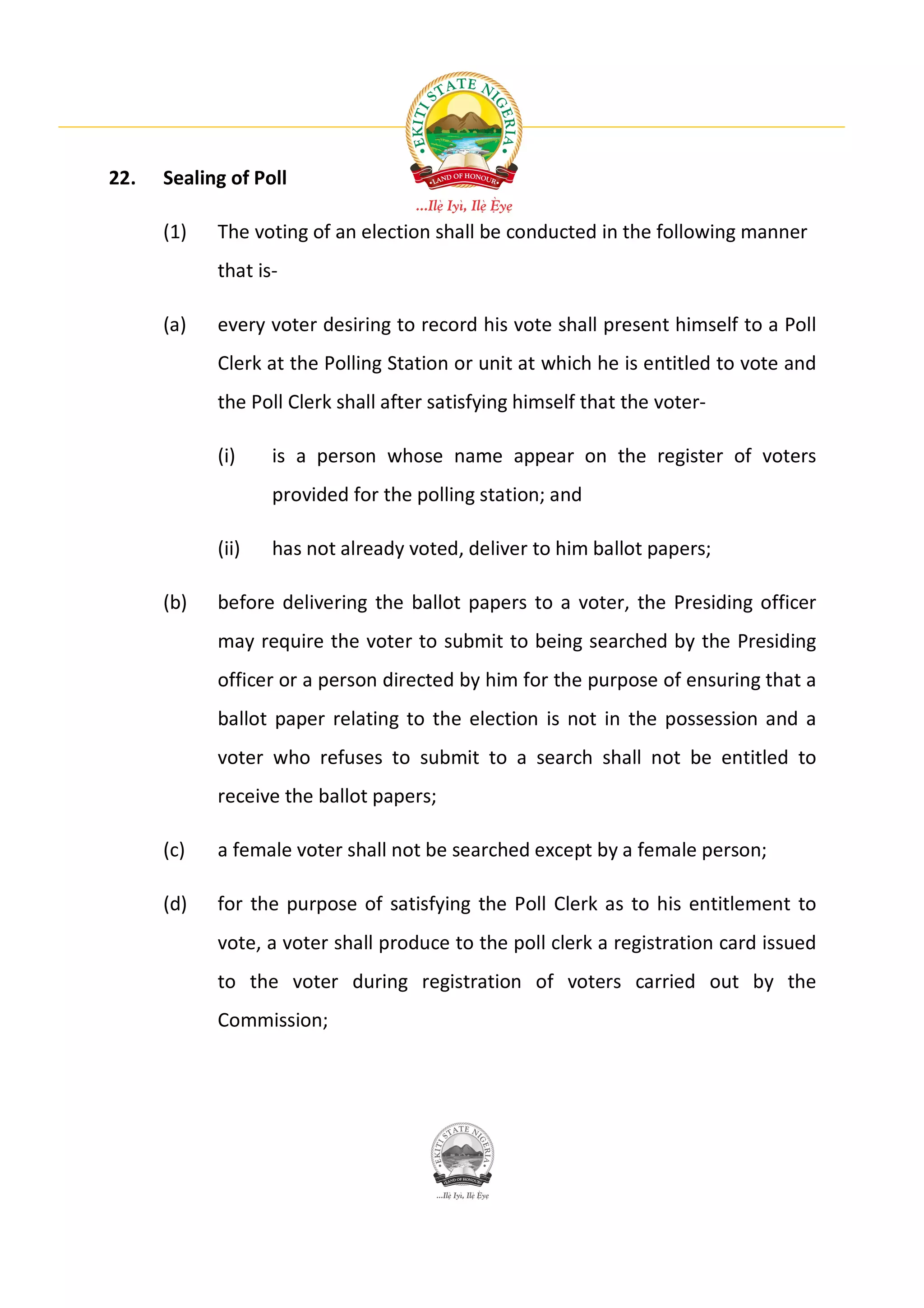 22.   Sealing of Poll

      (1)   The voting of an election shall be conducted in the following manner
            that is-

      (a)   every voter desiring to record his vote shall present himself to a Poll
            Clerk at the Polling Station or unit at which he is entitled to vote and
            the Poll Clerk shall after satisfying himself that the voter-

            (i)    is a person whose name appear on the register of voters
                   provided for the polling station; and

            (ii)   has not already voted, deliver to him ballot papers;

      (b)   before delivering the ballot papers to a voter, the Presiding officer
            may require the voter to submit to being searched by the Presiding
            officer or a person directed by him for the purpose of ensuring that a
            ballot paper relating to the election is not in the possession and a
            voter who refuses to submit to a search shall not be entitled to
            receive the ballot papers;

      (c)   a female voter shall not be searched except by a female person;

      (d)   for the purpose of satisfying the Poll Clerk as to his entitlement to
            vote, a voter shall produce to the poll clerk a registration card issued
            to the voter during registration of voters carried out by the
            Commission;
 