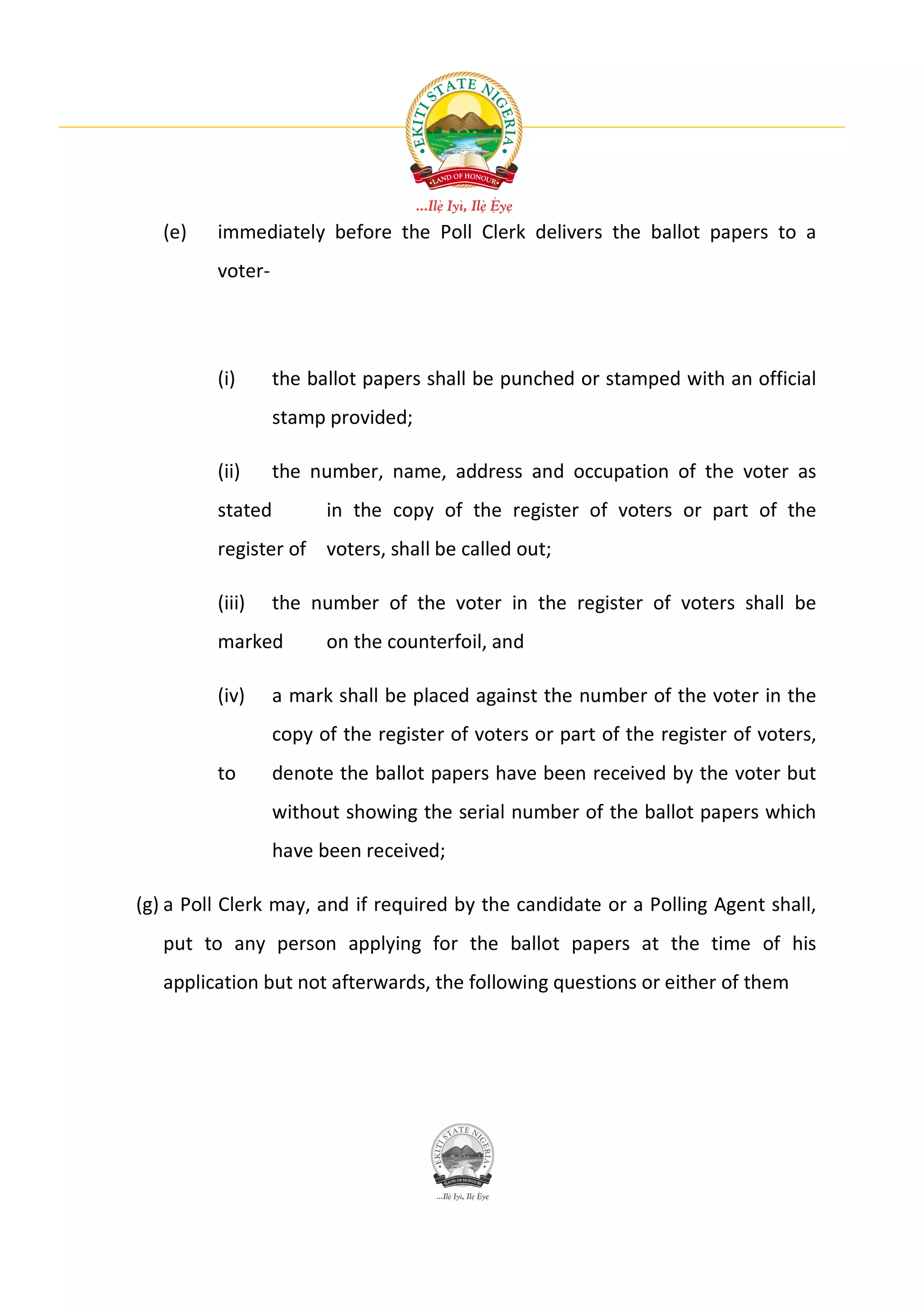 (e)   immediately before the Poll Clerk delivers the ballot papers to a
         voter-




         (i)      the ballot papers shall be punched or stamped with an official
                  stamp provided;

         (ii)     the number, name, address and occupation of the voter as
         stated         in the copy of the register of voters or part of the
         register of voters, shall be called out;

         (iii)    the number of the voter in the register of voters shall be
         marked         on the counterfoil, and

         (iv)     a mark shall be placed against the number of the voter in the
                  copy of the register of voters or part of the register of voters,
         to       denote the ballot papers have been received by the voter but
                  without showing the serial number of the ballot papers which
                  have been received;

(g) a Poll Clerk may, and if required by the candidate or a Polling Agent shall,
   put to any person applying for the ballot papers at the time of his
   application but not afterwards, the following questions or either of them
 