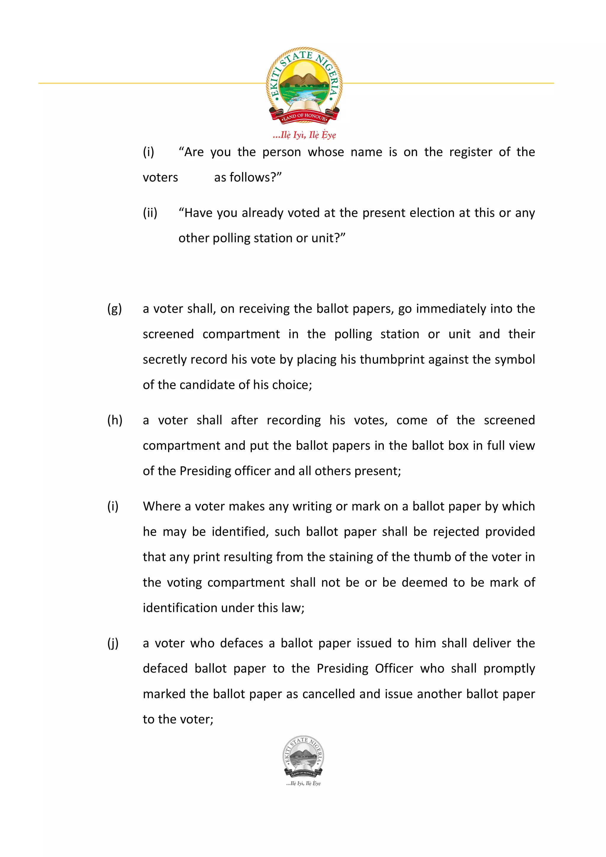 (i)      “Are you the person whose name is on the register of the
      voters          as follows?”

      (ii)     “Have you already voted at the present election at this or any
               other polling station or unit?”




(g)   a voter shall, on receiving the ballot papers, go immediately into the
      screened compartment in the polling station or unit and their
      secretly record his vote by placing his thumbprint against the symbol
      of the candidate of his choice;

(h)   a voter shall after recording his votes, come of the screened
      compartment and put the ballot papers in the ballot box in full view
      of the Presiding officer and all others present;

(i)   Where a voter makes any writing or mark on a ballot paper by which
      he may be identified, such ballot paper shall be rejected provided
      that any print resulting from the staining of the thumb of the voter in
      the voting compartment shall not be or be deemed to be mark of
      identification under this law;

(j)   a voter who defaces a ballot paper issued to him shall deliver the
      defaced ballot paper to the Presiding Officer who shall promptly
      marked the ballot paper as cancelled and issue another ballot paper
      to the voter;
 