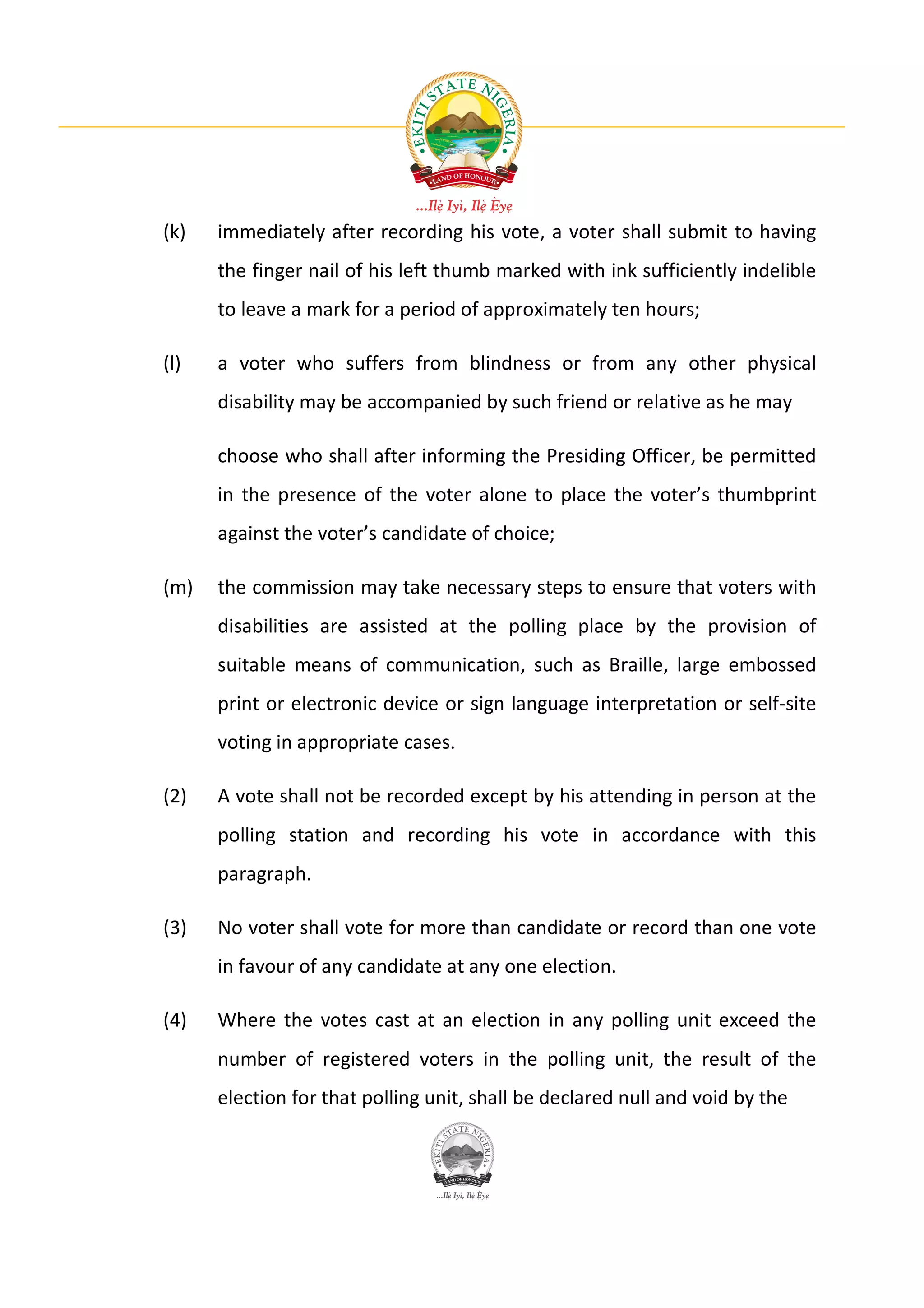 (k)   immediately after recording his vote, a voter shall submit to having
      the finger nail of his left thumb marked with ink sufficiently indelible
      to leave a mark for a period of approximately ten hours;

(l)   a voter who suffers from blindness or from any other physical
      disability may be accompanied by such friend or relative as he may

      choose who shall after informing the Presiding Officer, be permitted
      in the presence of the voter alone to place the voter’s thumbprint
      against the voter’s candidate of choice;

(m)   the commission may take necessary steps to ensure that voters with
      disabilities are assisted at the polling place by the provision of
      suitable means of communication, such as Braille, large embossed
      print or electronic device or sign language interpretation or self-site
      voting in appropriate cases.

(2)   A vote shall not be recorded except by his attending in person at the
      polling station and recording his vote in accordance with this
      paragraph.

(3)   No voter shall vote for more than candidate or record than one vote
      in favour of any candidate at any one election.

(4)   Where the votes cast at an election in any polling unit exceed the
      number of registered voters in the polling unit, the result of the
      election for that polling unit, shall be declared null and void by the
 