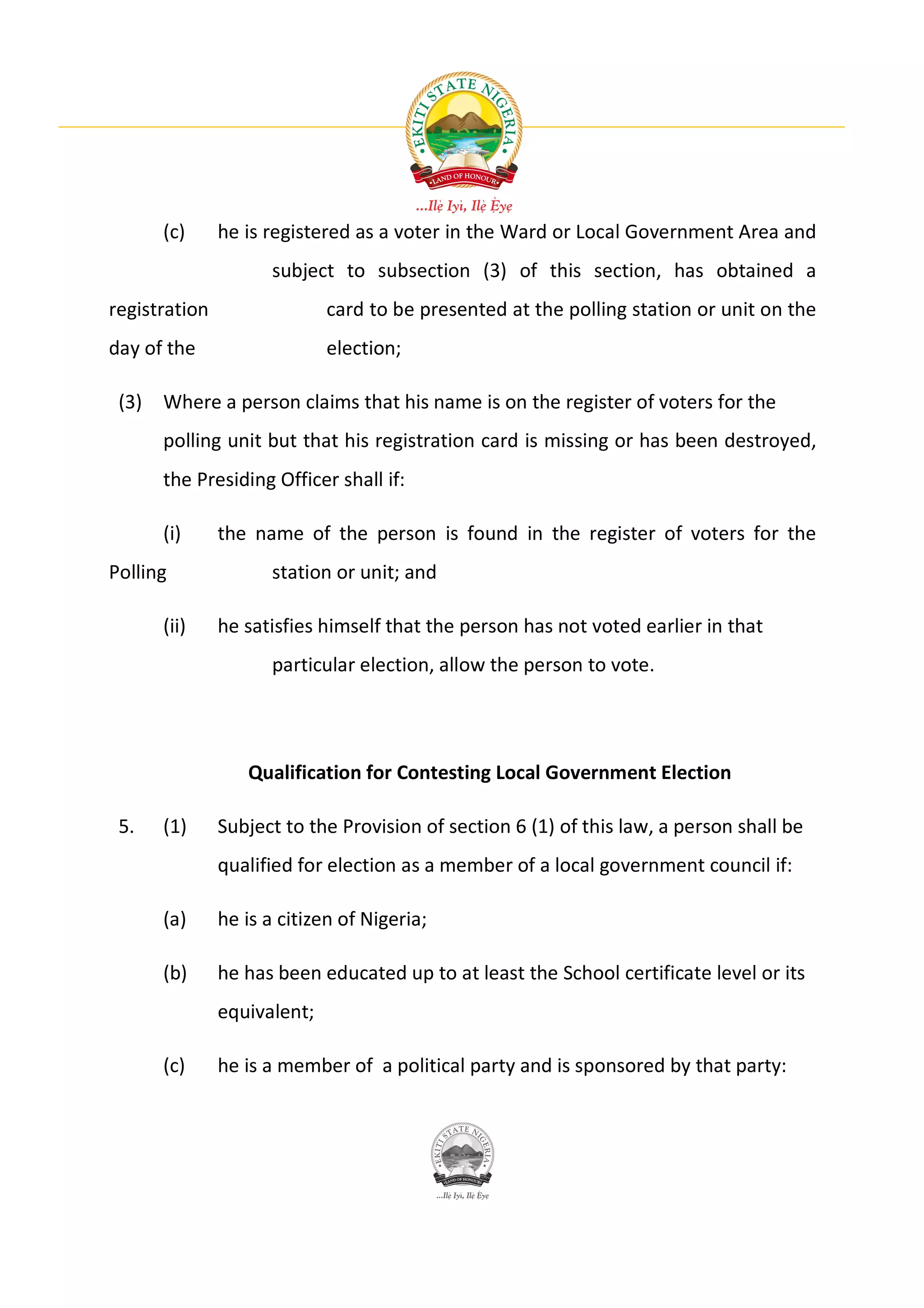 (c)      he is registered as a voter in the Ward or Local Government Area and
                      subject to subsection (3) of this section, has obtained a
registration                 card to be presented at the polling station or unit on the
day of the                   election;

 (3) Where a person claims that his name is on the register of voters for the
      polling unit but that his registration card is missing or has been destroyed,
      the Presiding Officer shall if:

      (i)      the name of the person is found in the register of voters for the
Polling               station or unit; and

      (ii)     he satisfies himself that the person has not voted earlier in that
                      particular election, allow the person to vote.




                  Qualification for Contesting Local Government Election

 5.   (1)      Subject to the Provision of section 6 (1) of this law, a person shall be
               qualified for election as a member of a local government council if:

      (a)      he is a citizen of Nigeria;

      (b)      he has been educated up to at least the School certificate level or its
               equivalent;

      (c)      he is a member of a political party and is sponsored by that party:
 