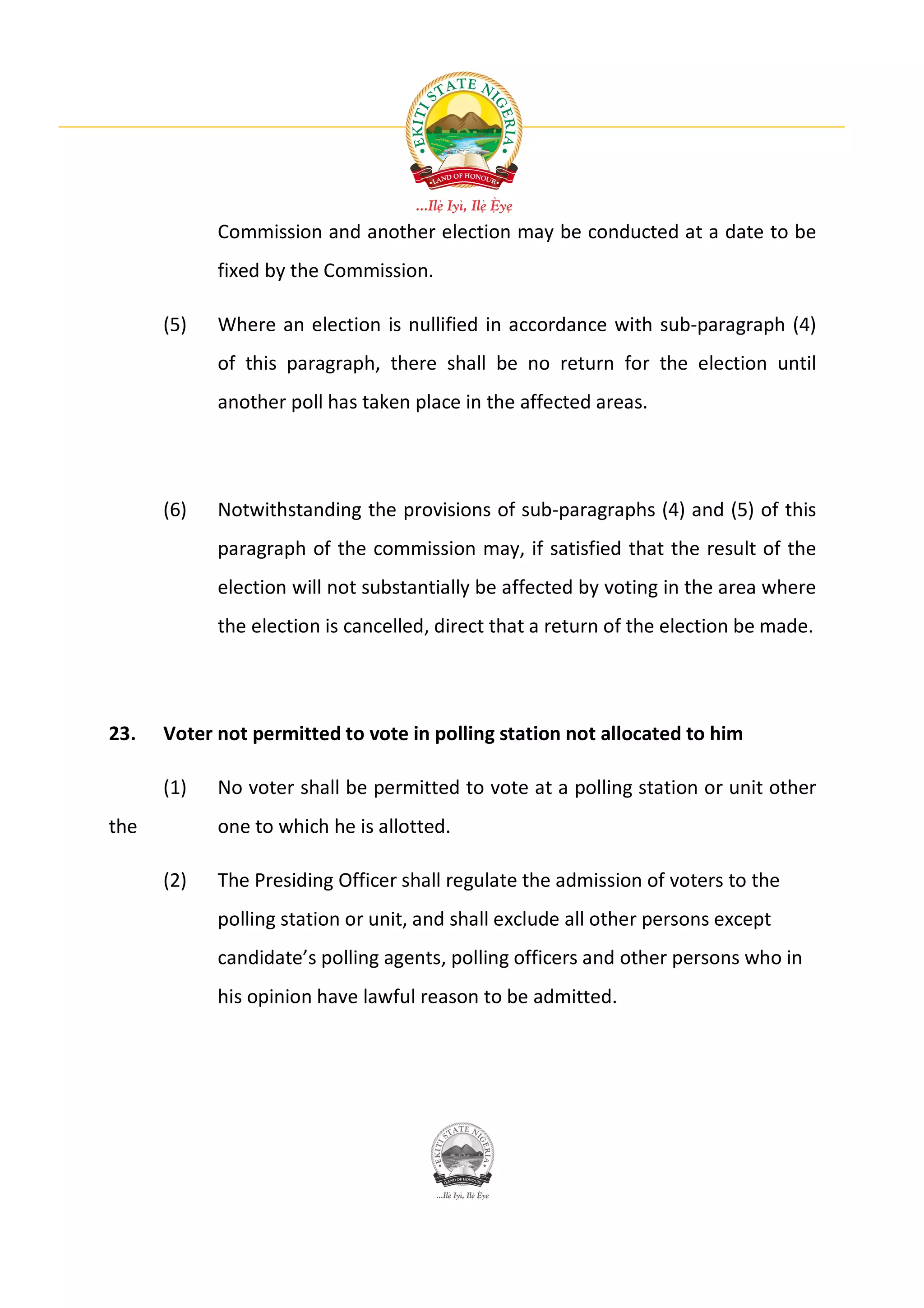 Commission and another election may be conducted at a date to be
            fixed by the Commission.

      (5)   Where an election is nullified in accordance with sub-paragraph (4)
            of this paragraph, there shall be no return for the election until
            another poll has taken place in the affected areas.




      (6)   Notwithstanding the provisions of sub-paragraphs (4) and (5) of this
            paragraph of the commission may, if satisfied that the result of the
            election will not substantially be affected by voting in the area where
            the election is cancelled, direct that a return of the election be made.




23.   Voter not permitted to vote in polling station not allocated to him

      (1)   No voter shall be permitted to vote at a polling station or unit other
the         one to which he is allotted.

      (2)   The Presiding Officer shall regulate the admission of voters to the
            polling station or unit, and shall exclude all other persons except
            candidate’s polling agents, polling officers and other persons who in
            his opinion have lawful reason to be admitted.
 