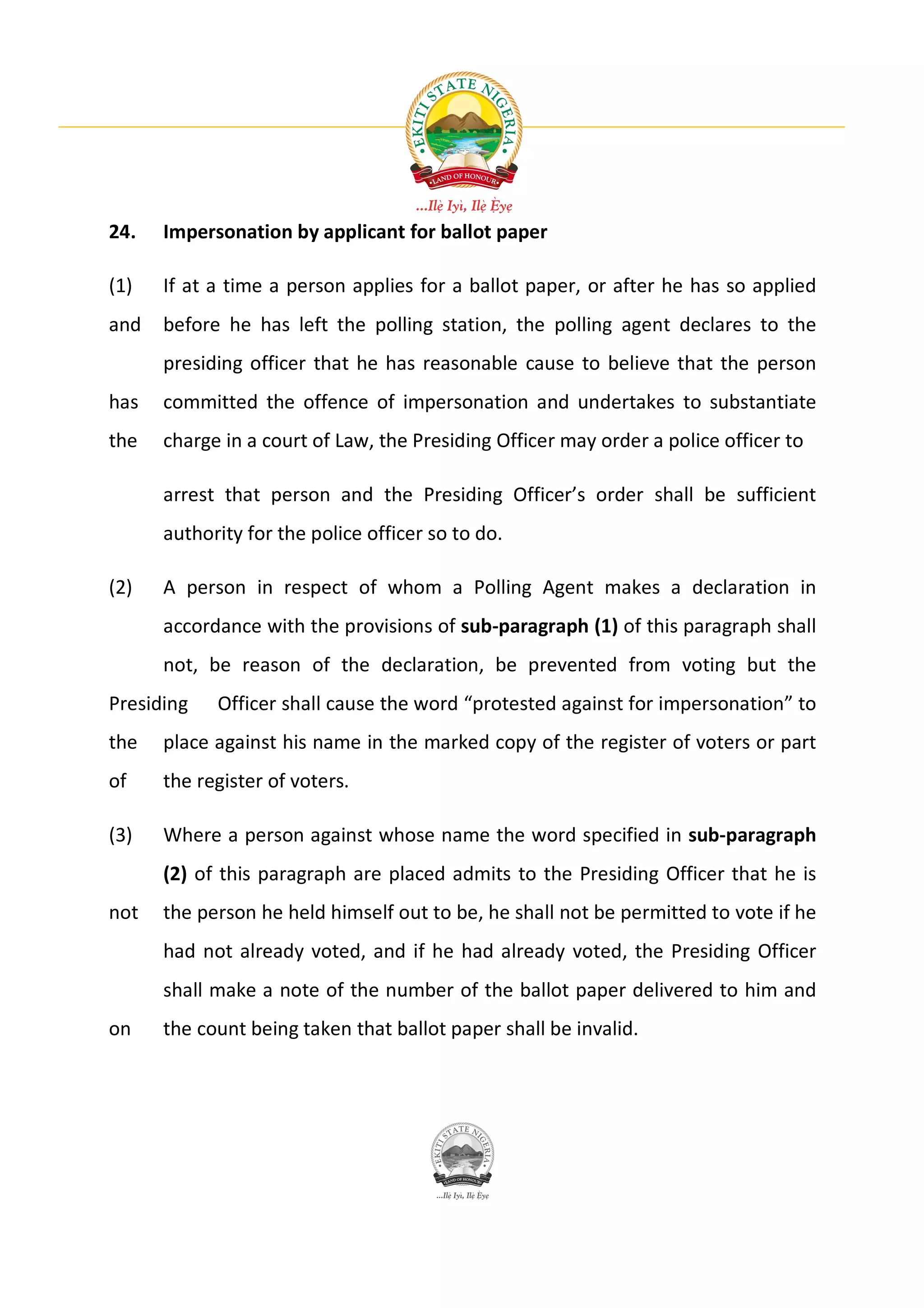 24.   Impersonation by applicant for ballot paper

(1)   If at a time a person applies for a ballot paper, or after he has so applied
and   before he has left the polling station, the polling agent declares to the
      presiding officer that he has reasonable cause to believe that the person
has   committed the offence of impersonation and undertakes to substantiate
the   charge in a court of Law, the Presiding Officer may order a police officer to

      arrest that person and the Presiding Officer’s order shall be sufficient
      authority for the police officer so to do.

(2)   A person in respect of whom a Polling Agent makes a declaration in
      accordance with the provisions of sub-paragraph (1) of this paragraph shall
      not, be reason of the declaration, be prevented from voting but the
Presiding   Officer shall cause the word “protested against for impersonation” to
the   place against his name in the marked copy of the register of voters or part
of    the register of voters.

(3)   Where a person against whose name the word specified in sub-paragraph
      (2) of this paragraph are placed admits to the Presiding Officer that he is
not   the person he held himself out to be, he shall not be permitted to vote if he
      had not already voted, and if he had already voted, the Presiding Officer
      shall make a note of the number of the ballot paper delivered to him and
on    the count being taken that ballot paper shall be invalid.
 