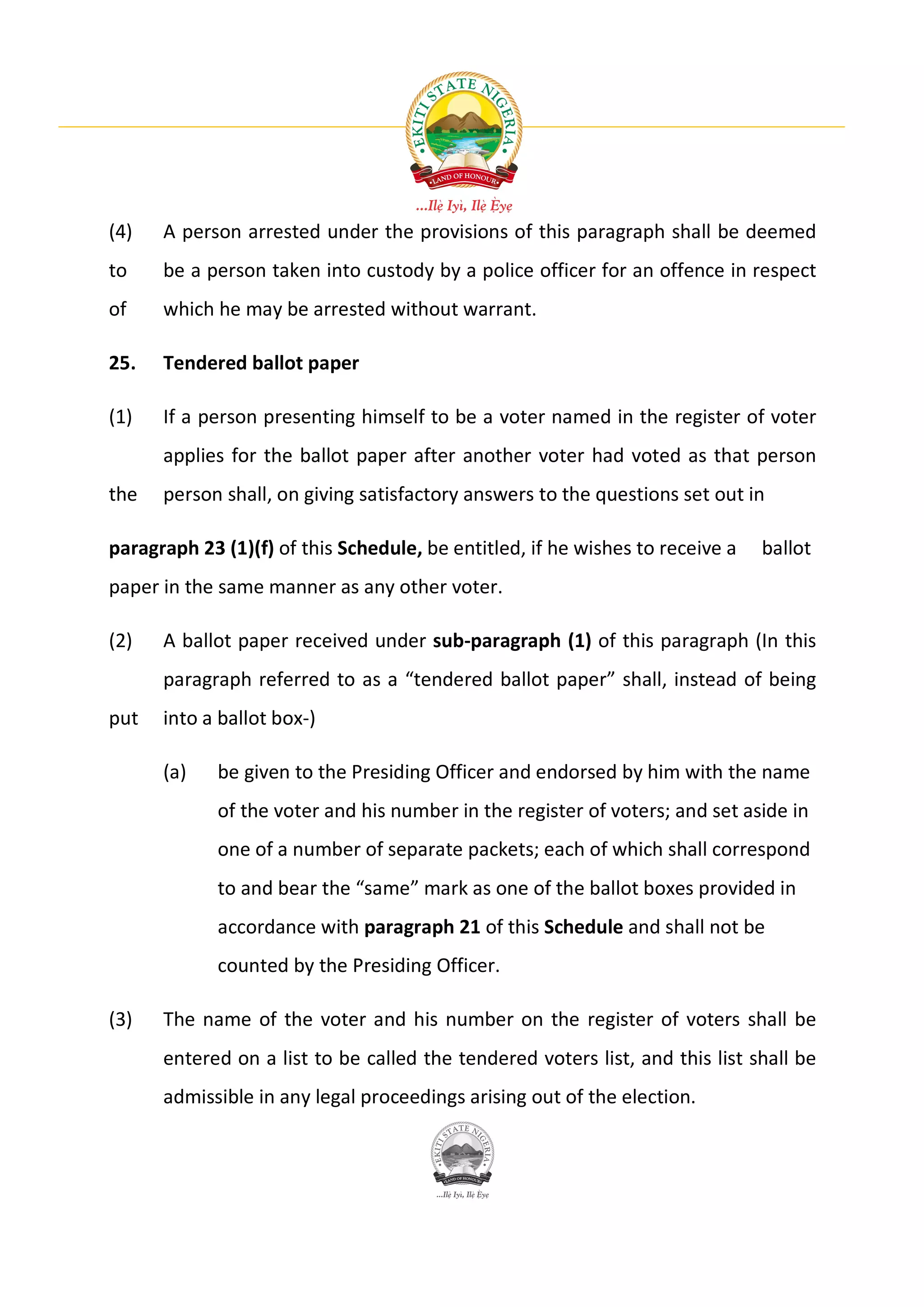(4)   A person arrested under the provisions of this paragraph shall be deemed
to    be a person taken into custody by a police officer for an offence in respect
of    which he may be arrested without warrant.

25.   Tendered ballot paper

(1)   If a person presenting himself to be a voter named in the register of voter
      applies for the ballot paper after another voter had voted as that person
the   person shall, on giving satisfactory answers to the questions set out in

paragraph 23 (1)(f) of this Schedule, be entitled, if he wishes to receive a   ballot
paper in the same manner as any other voter.

(2)   A ballot paper received under sub-paragraph (1) of this paragraph (In this
      paragraph referred to as a “tendered ballot paper” shall, instead of being
put   into a ballot box-)

      (a)    be given to the Presiding Officer and endorsed by him with the name
             of the voter and his number in the register of voters; and set aside in
             one of a number of separate packets; each of which shall correspond
             to and bear the “same” mark as one of the ballot boxes provided in
             accordance with paragraph 21 of this Schedule and shall not be
             counted by the Presiding Officer.

(3)   The name of the voter and his number on the register of voters shall be
      entered on a list to be called the tendered voters list, and this list shall be
      admissible in any legal proceedings arising out of the election.
 