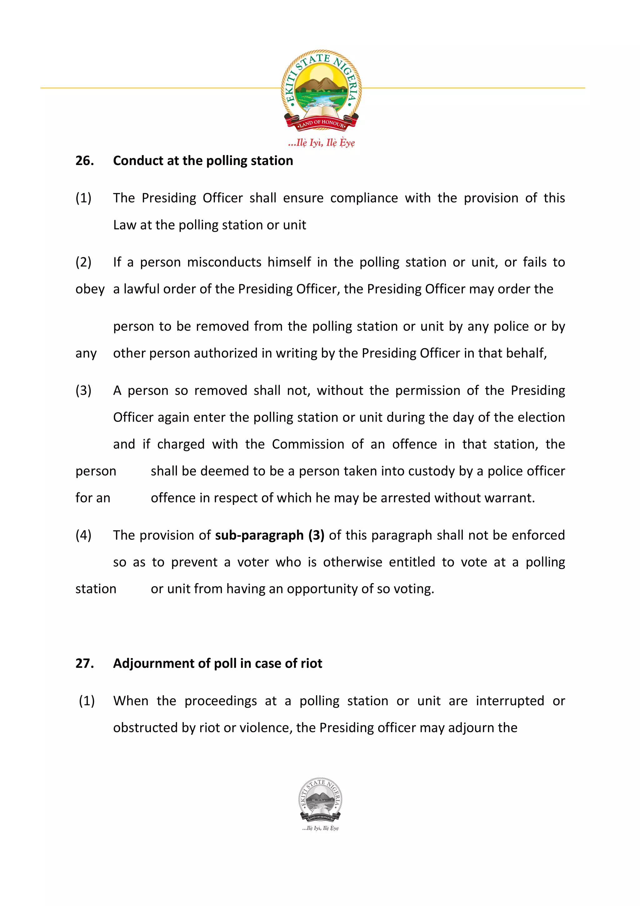 26.      Conduct at the polling station

(1)      The Presiding Officer shall ensure compliance with the provision of this
         Law at the polling station or unit

(2)      If a person misconducts himself in the polling station or unit, or fails to
obey a lawful order of the Presiding Officer, the Presiding Officer may order the

         person to be removed from the polling station or unit by any police or by
any      other person authorized in writing by the Presiding Officer in that behalf,

(3)      A person so removed shall not, without the permission of the Presiding
         Officer again enter the polling station or unit during the day of the election
         and if charged with the Commission of an offence in that station, the
person         shall be deemed to be a person taken into custody by a police officer
for an         offence in respect of which he may be arrested without warrant.

(4)      The provision of sub-paragraph (3) of this paragraph shall not be enforced
         so as to prevent a voter who is otherwise entitled to vote at a polling
station        or unit from having an opportunity of so voting.




27.      Adjournment of poll in case of riot

(1)      When the proceedings at a polling station or unit are interrupted or
         obstructed by riot or violence, the Presiding officer may adjourn the
 