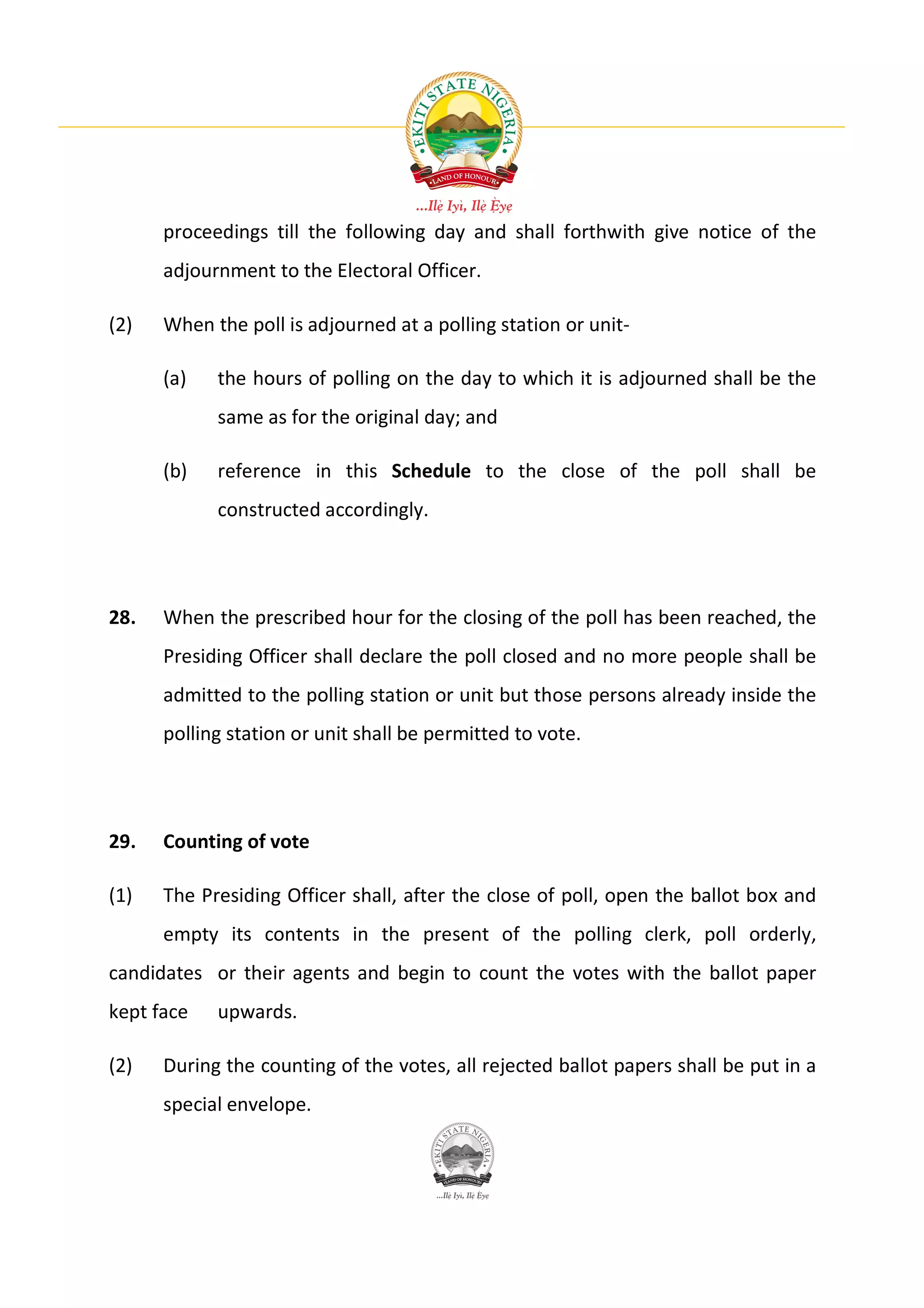 proceedings till the following day and shall forthwith give notice of the
      adjournment to the Electoral Officer.

(2)   When the poll is adjourned at a polling station or unit-

      (a)   the hours of polling on the day to which it is adjourned shall be the
            same as for the original day; and

      (b)   reference in this Schedule to the close of the poll shall be
            constructed accordingly.




28.   When the prescribed hour for the closing of the poll has been reached, the
      Presiding Officer shall declare the poll closed and no more people shall be
      admitted to the polling station or unit but those persons already inside the
      polling station or unit shall be permitted to vote.




29.   Counting of vote

(1)   The Presiding Officer shall, after the close of poll, open the ballot box and
      empty its contents in the present of the polling clerk, poll orderly,
candidates or their agents and begin to count the votes with the ballot paper
kept face   upwards.

(2)   During the counting of the votes, all rejected ballot papers shall be put in a
      special envelope.
 