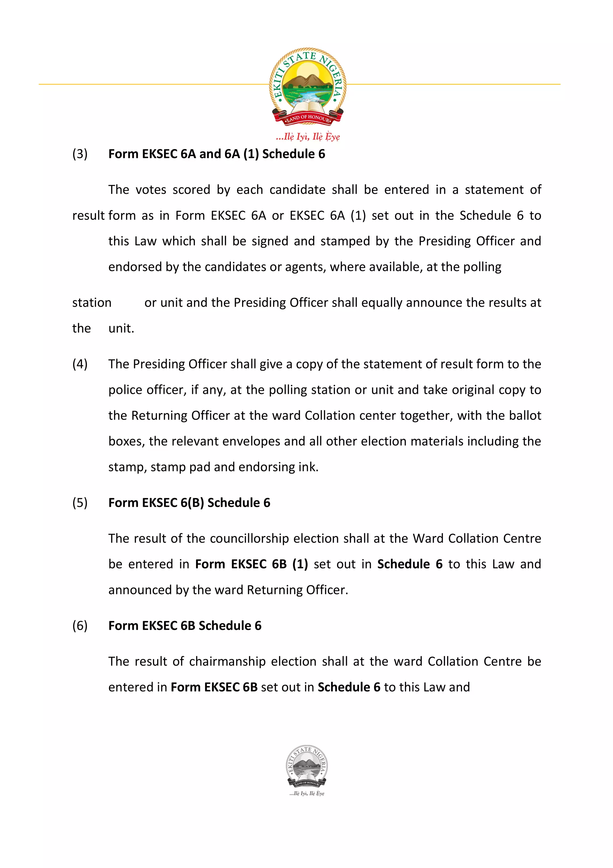 (3)   Form EKSEC 6A and 6A (1) Schedule 6

      The votes scored by each candidate shall be entered in a statement of
result form as in Form EKSEC 6A or EKSEC 6A (1) set out in the Schedule 6 to
      this Law which shall be signed and stamped by the Presiding Officer and
      endorsed by the candidates or agents, where available, at the polling

station       or unit and the Presiding Officer shall equally announce the results at
the   unit.

(4)   The Presiding Officer shall give a copy of the statement of result form to the
      police officer, if any, at the polling station or unit and take original copy to
      the Returning Officer at the ward Collation center together, with the ballot
      boxes, the relevant envelopes and all other election materials including the
      stamp, stamp pad and endorsing ink.

(5)   Form EKSEC 6(B) Schedule 6

      The result of the councillorship election shall at the Ward Collation Centre
      be entered in Form EKSEC 6B (1) set out in Schedule 6 to this Law and
      announced by the ward Returning Officer.

(6)   Form EKSEC 6B Schedule 6

      The result of chairmanship election shall at the ward Collation Centre be
      entered in Form EKSEC 6B set out in Schedule 6 to this Law and
 