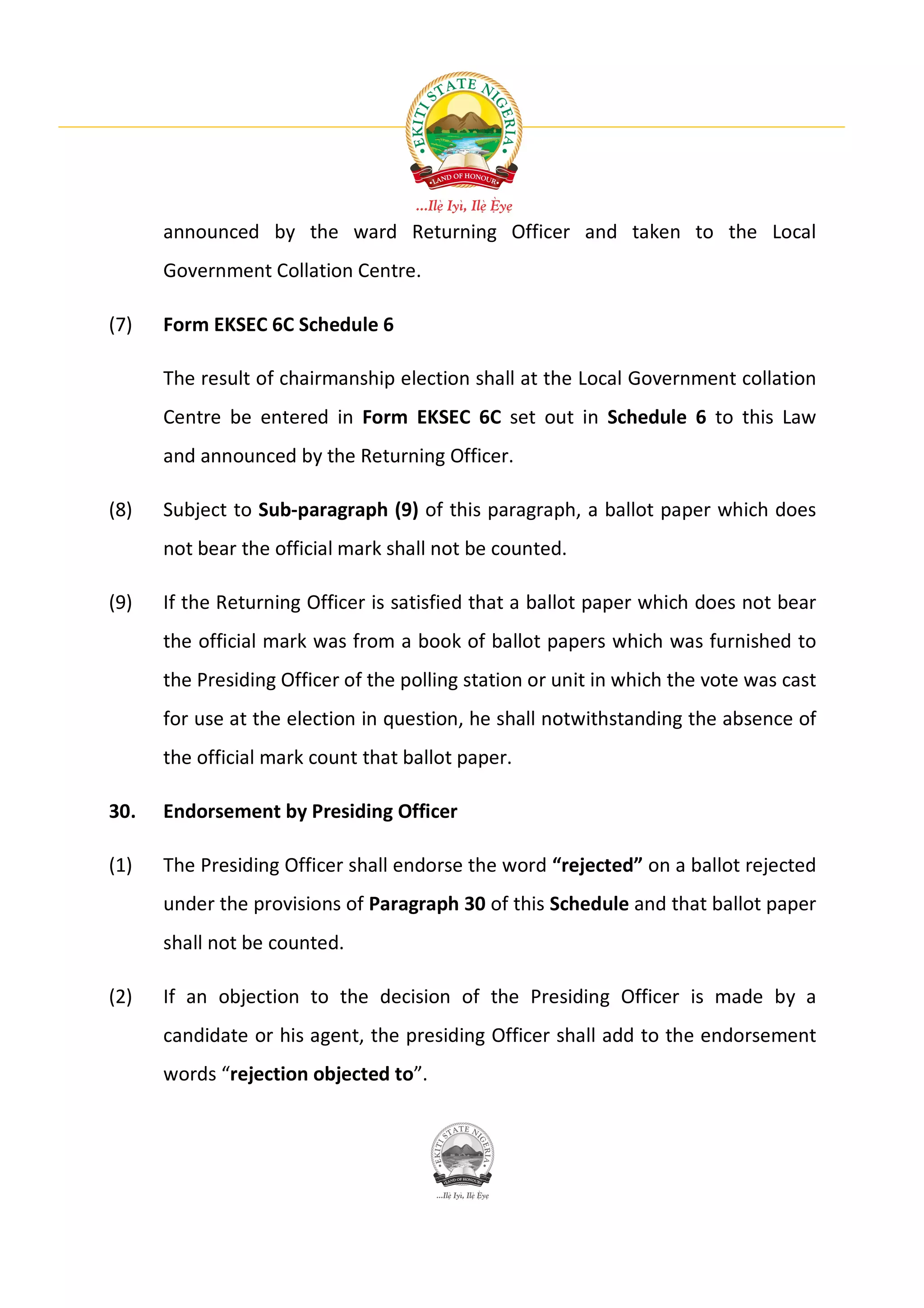 announced by the ward Returning Officer and taken to the Local
      Government Collation Centre.

(7)   Form EKSEC 6C Schedule 6

      The result of chairmanship election shall at the Local Government collation
      Centre be entered in Form EKSEC 6C set out in Schedule 6 to this Law
      and announced by the Returning Officer.

(8)   Subject to Sub-paragraph (9) of this paragraph, a ballot paper which does
      not bear the official mark shall not be counted.

(9)   If the Returning Officer is satisfied that a ballot paper which does not bear
      the official mark was from a book of ballot papers which was furnished to
      the Presiding Officer of the polling station or unit in which the vote was cast
      for use at the election in question, he shall notwithstanding the absence of
      the official mark count that ballot paper.

30.   Endorsement by Presiding Officer

(1)   The Presiding Officer shall endorse the word “rejected” on a ballot rejected
      under the provisions of Paragraph 30 of this Schedule and that ballot paper
      shall not be counted.

(2)   If an objection to the decision of the Presiding Officer is made by a
      candidate or his agent, the presiding Officer shall add to the endorsement
      words “rejection objected to”.
 