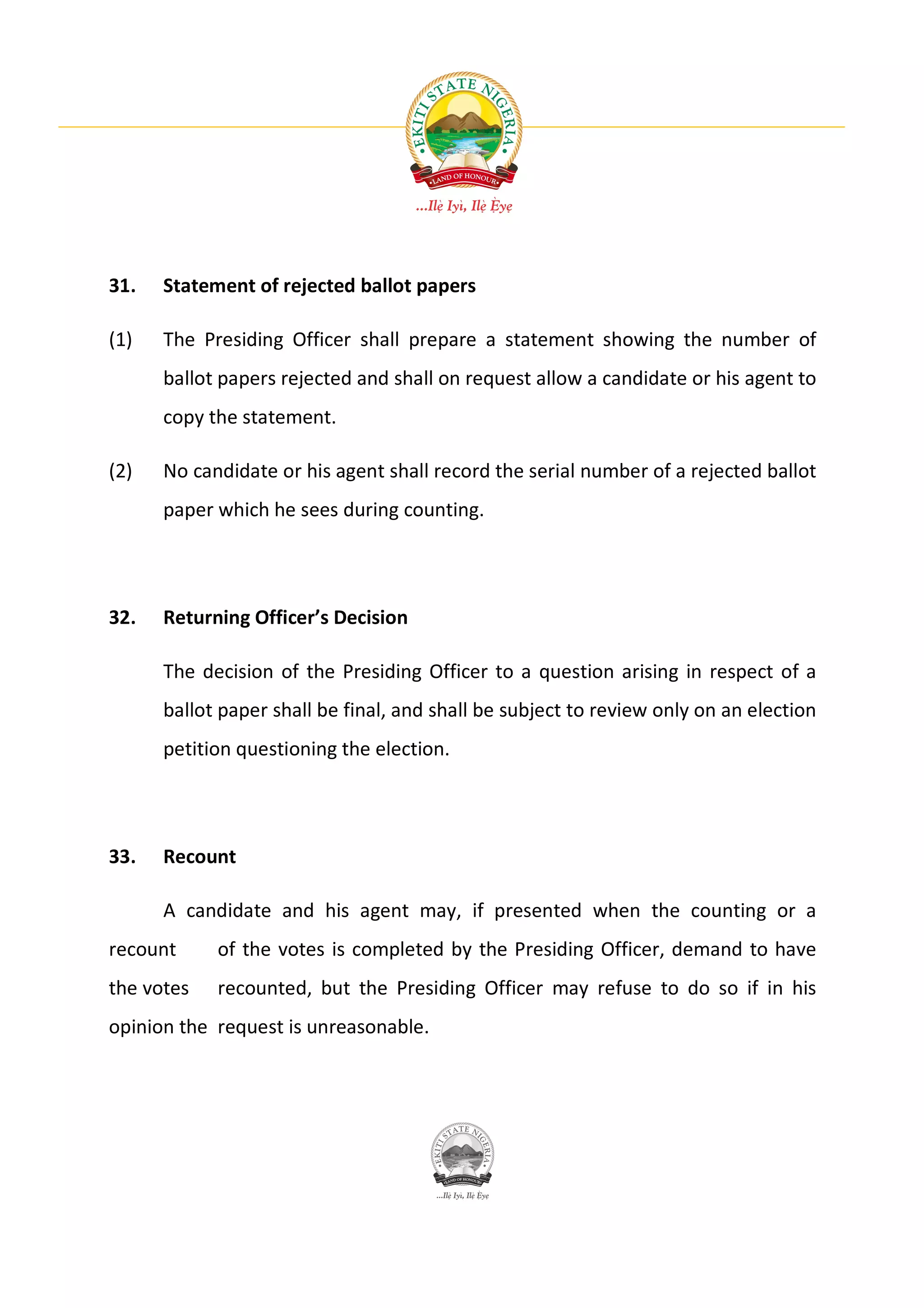 31.   Statement of rejected ballot papers

(1)   The Presiding Officer shall prepare a statement showing the number of
      ballot papers rejected and shall on request allow a candidate or his agent to
      copy the statement.

(2)   No candidate or his agent shall record the serial number of a rejected ballot
      paper which he sees during counting.




32.   Returning Officer’s Decision

      The decision of the Presiding Officer to a question arising in respect of a
      ballot paper shall be final, and shall be subject to review only on an election
      petition questioning the election.




33.   Recount

      A candidate and his agent may, if presented when the counting or a
recount     of the votes is completed by the Presiding Officer, demand to have
the votes   recounted, but the Presiding Officer may refuse to do so if in his
opinion the request is unreasonable.
 