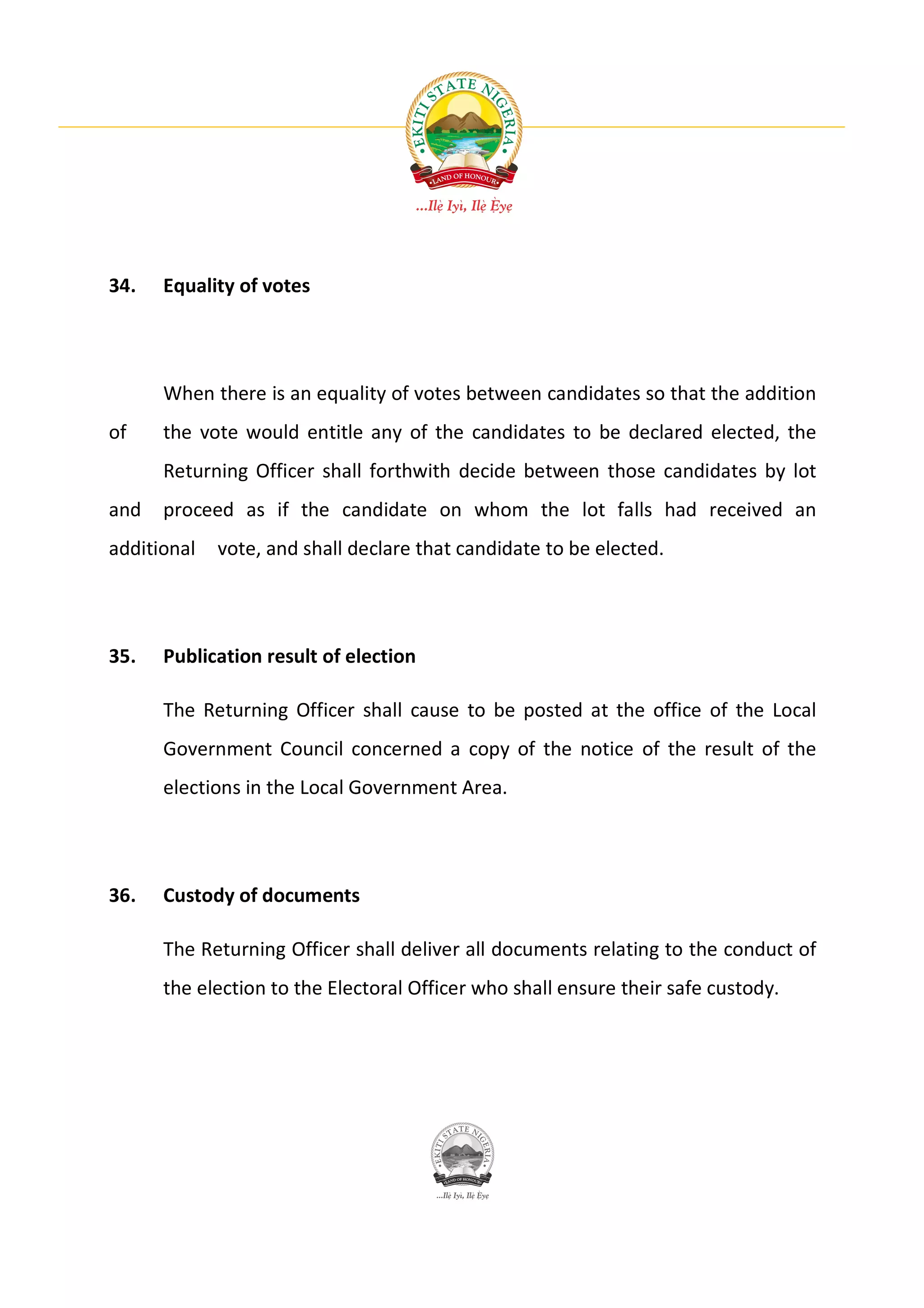 34.   Equality of votes




      When there is an equality of votes between candidates so that the addition
of    the vote would entitle any of the candidates to be declared elected, the
      Returning Officer shall forthwith decide between those candidates by lot
and   proceed as if the candidate on whom the lot falls had received an
additional   vote, and shall declare that candidate to be elected.




35.   Publication result of election

      The Returning Officer shall cause to be posted at the office of the Local
      Government Council concerned a copy of the notice of the result of the
      elections in the Local Government Area.




36.   Custody of documents

      The Returning Officer shall deliver all documents relating to the conduct of
      the election to the Electoral Officer who shall ensure their safe custody.
 