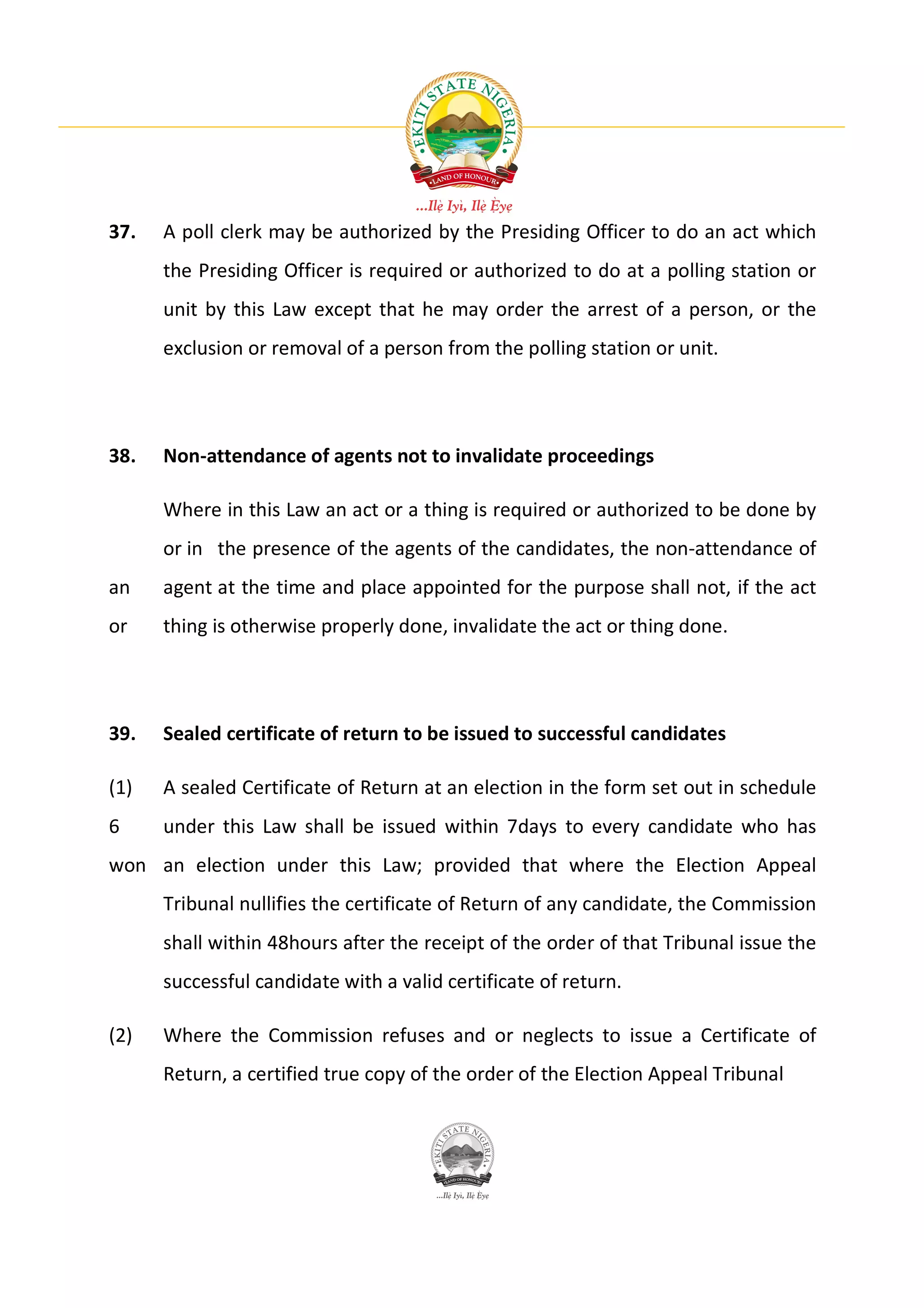 37.   A poll clerk may be authorized by the Presiding Officer to do an act which
      the Presiding Officer is required or authorized to do at a polling station or
      unit by this Law except that he may order the arrest of a person, or the
      exclusion or removal of a person from the polling station or unit.




38.   Non-attendance of agents not to invalidate proceedings

      Where in this Law an act or a thing is required or authorized to be done by
      or in the presence of the agents of the candidates, the non-attendance of
an    agent at the time and place appointed for the purpose shall not, if the act
or    thing is otherwise properly done, invalidate the act or thing done.




39.   Sealed certificate of return to be issued to successful candidates

(1)   A sealed Certificate of Return at an election in the form set out in schedule
6     under this Law shall be issued within 7days to every candidate who has
won an election under this Law; provided that where the Election Appeal
      Tribunal nullifies the certificate of Return of any candidate, the Commission
      shall within 48hours after the receipt of the order of that Tribunal issue the
      successful candidate with a valid certificate of return.

(2)   Where the Commission refuses and or neglects to issue a Certificate of
      Return, a certified true copy of the order of the Election Appeal Tribunal
 