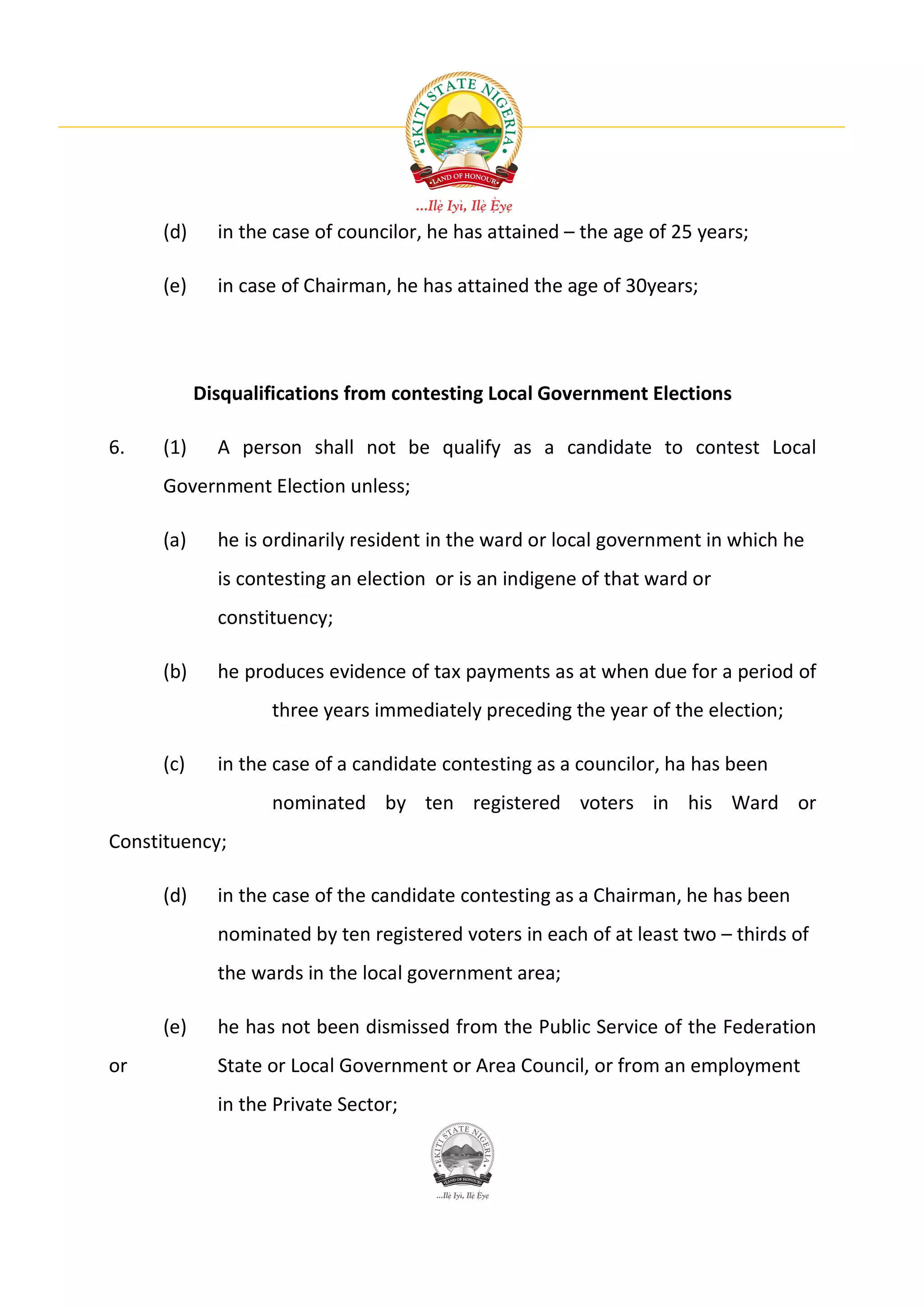 (d)     in the case of councilor, he has attained – the age of 25 years;

     (e)     in case of Chairman, he has attained the age of 30years;




           Disqualifications from contesting Local Government Elections

6.   (1)     A person shall not be qualify as a candidate to contest Local
     Government Election unless;

     (a)     he is ordinarily resident in the ward or local government in which he
             is contesting an election or is an indigene of that ward or
             constituency;

     (b)     he produces evidence of tax payments as at when due for a period of
                   three years immediately preceding the year of the election;

     (c)     in the case of a candidate contesting as a councilor, ha has been
                   nominated by ten registered voters in his Ward or
Constituency;

     (d)     in the case of the candidate contesting as a Chairman, he has been
             nominated by ten registered voters in each of at least two – thirds of
             the wards in the local government area;

     (e)     he has not been dismissed from the Public Service of the Federation
or           State or Local Government or Area Council, or from an employment
             in the Private Sector;
 