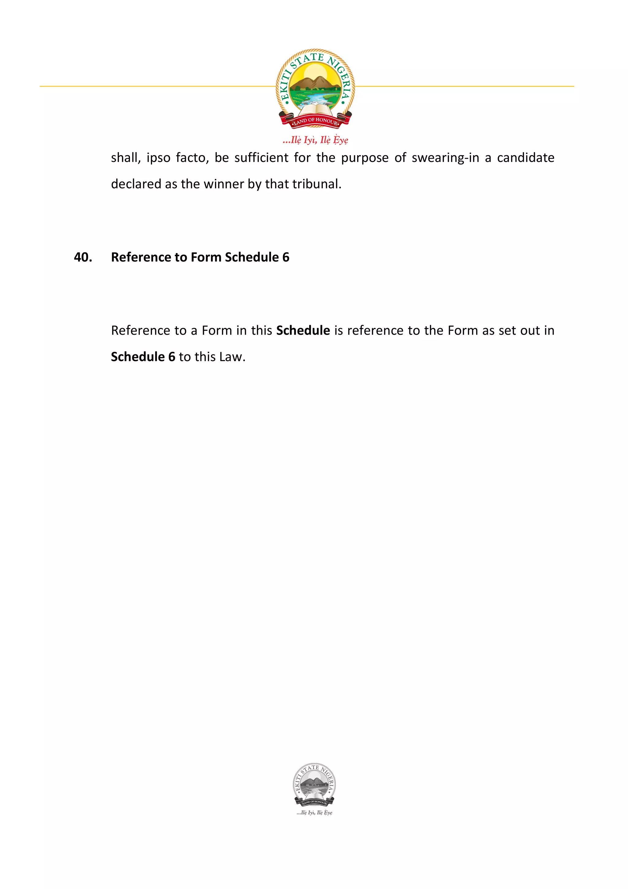 shall, ipso facto, be sufficient for the purpose of swearing-in a candidate
      declared as the winner by that tribunal.




40.   Reference to Form Schedule 6




      Reference to a Form in this Schedule is reference to the Form as set out in
      Schedule 6 to this Law.
 