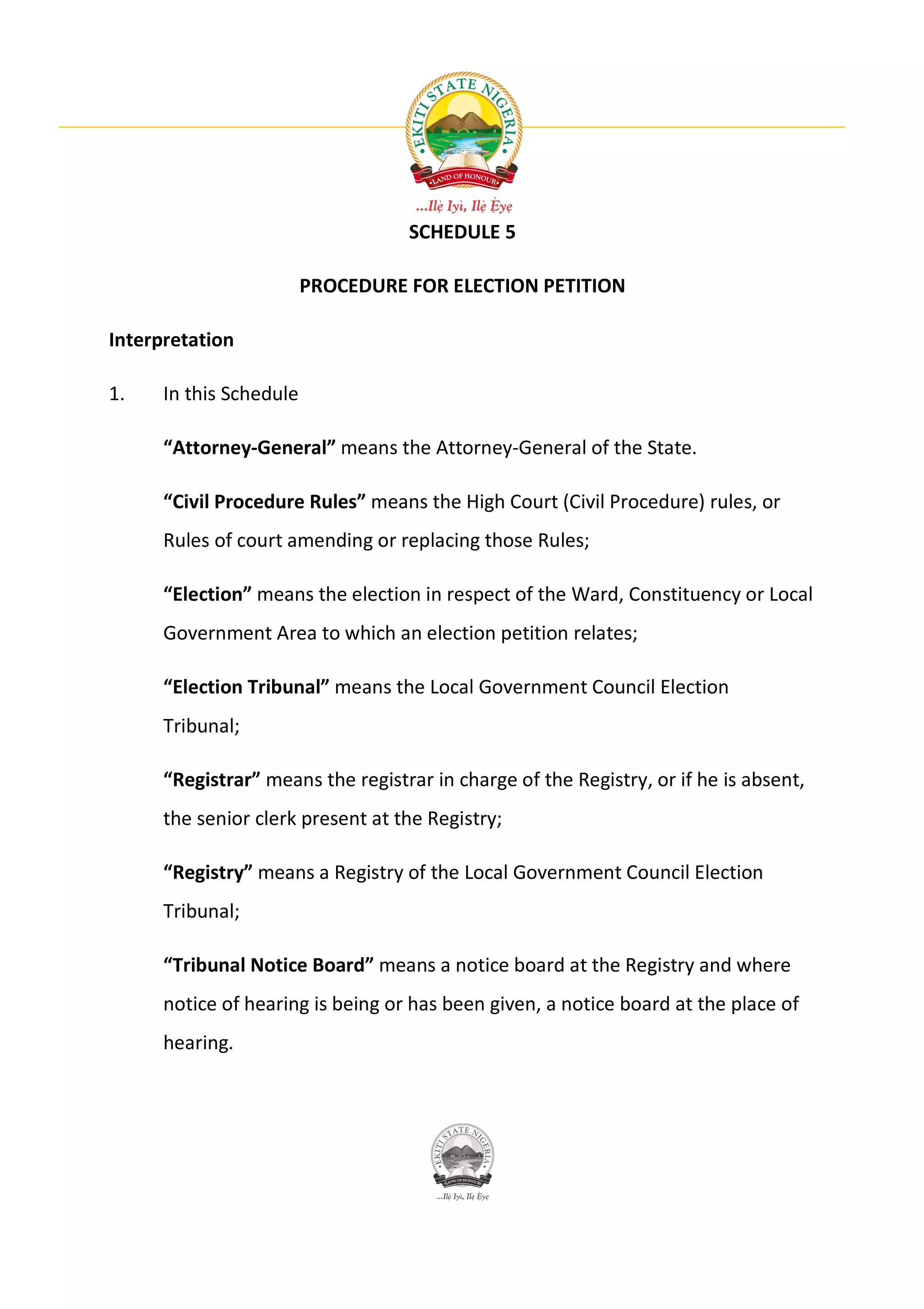SCHEDULE 5

                         PROCEDURE FOR ELECTION PETITION

Interpretation

1.    In this Schedule

      “Attorney-General” means the Attorney-General of the State.

      “Civil Procedure Rules” means the High Court (Civil Procedure) rules, or
      Rules of court amending or replacing those Rules;

      “Election” means the election in respect of the Ward, Constituency or Local
      Government Area to which an election petition relates;

      “Election Tribunal” means the Local Government Council Election
      Tribunal;

      “Registrar” means the registrar in charge of the Registry, or if he is absent,
      the senior clerk present at the Registry;

      “Registry” means a Registry of the Local Government Council Election
      Tribunal;

      “Tribunal Notice Board” means a notice board at the Registry and where
      notice of hearing is being or has been given, a notice board at the place of
      hearing.
 