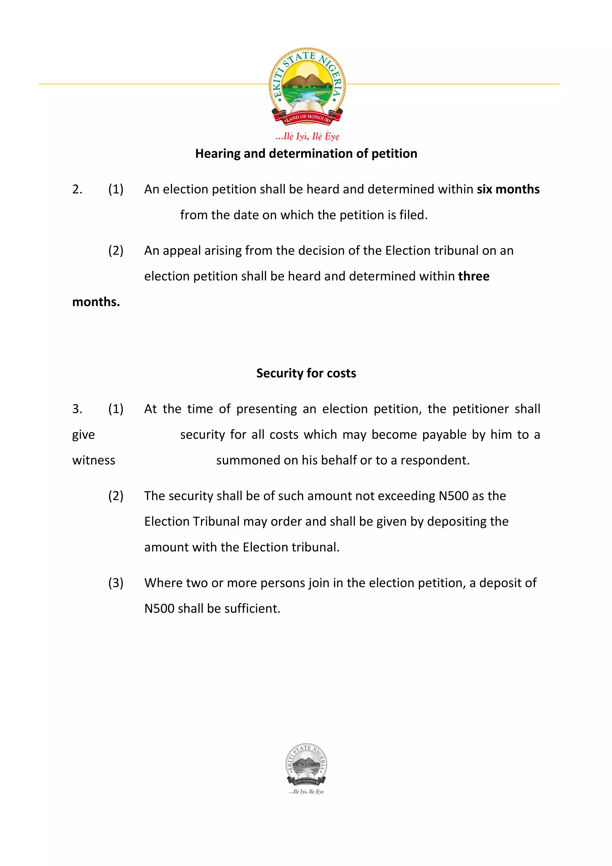 Hearing and determination of petition

2.     (1)   An election petition shall be heard and determined within six months
                   from the date on which the petition is filed.

       (2)   An appeal arising from the decision of the Election tribunal on an
             election petition shall be heard and determined within three
months.




                                 Security for costs

3.     (1)   At the time of presenting an election petition, the petitioner shall
give               security for all costs which may become payable by him to a
witness                   summoned on his behalf or to a respondent.

       (2)   The security shall be of such amount not exceeding N500 as the
             Election Tribunal may order and shall be given by depositing the
             amount with the Election tribunal.

       (3)   Where two or more persons join in the election petition, a deposit of
             N500 shall be sufficient.
 