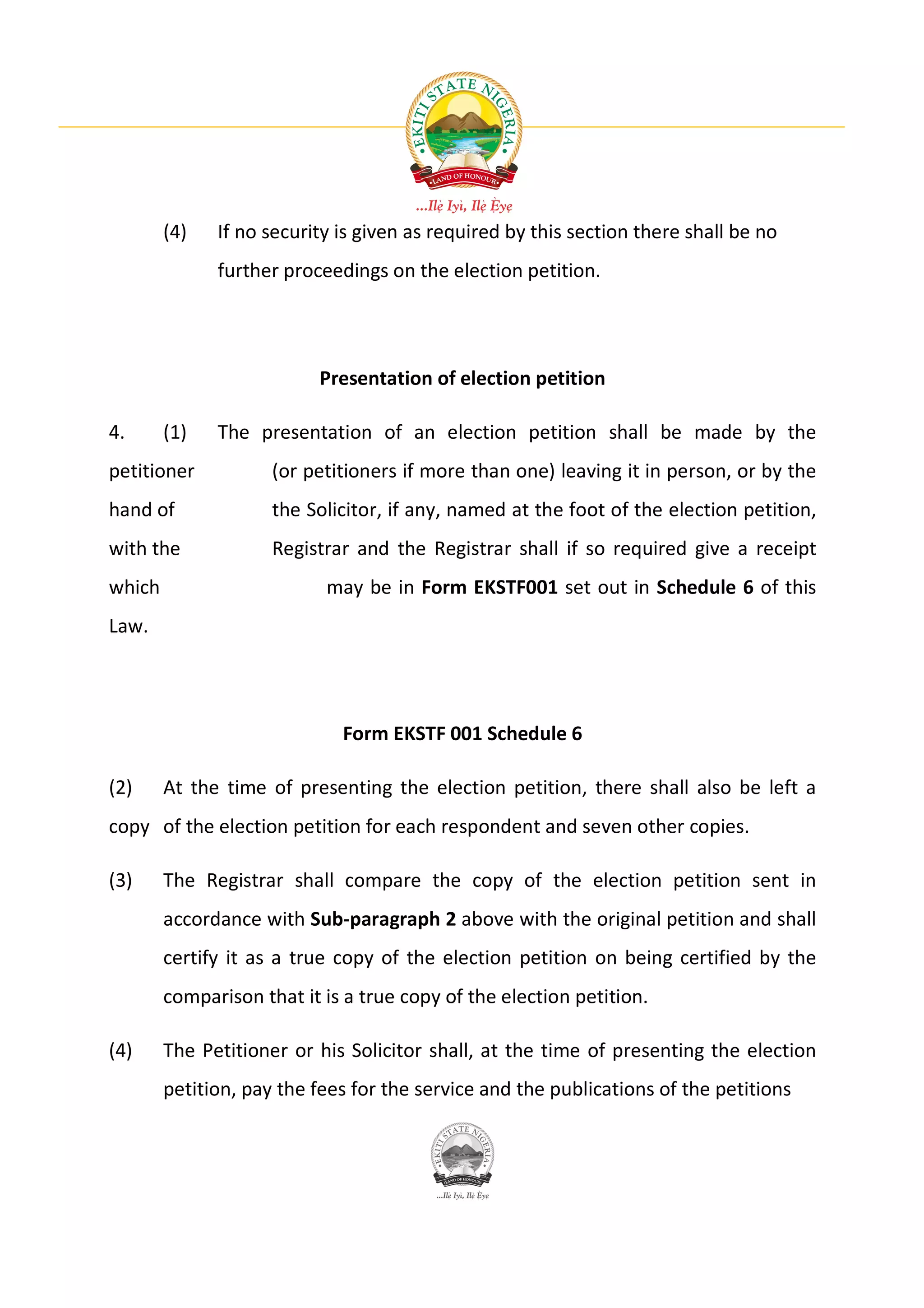 (4)   If no security is given as required by this section there shall be no
              further proceedings on the election petition.




                           Presentation of election petition

4.      (1)   The presentation of an election petition shall be made by the
petitioner           (or petitioners if more than one) leaving it in person, or by the
hand of              the Solicitor, if any, named at the foot of the election petition,
with the             Registrar and the Registrar shall if so required give a receipt
which                      may be in Form EKSTF001 set out in Schedule 6 of this
Law.




                             Form EKSTF 001 Schedule 6

(2)     At the time of presenting the election petition, there shall also be left a
copy of the election petition for each respondent and seven other copies.

(3)     The Registrar shall compare the copy of the election petition sent in
        accordance with Sub-paragraph 2 above with the original petition and shall
        certify it as a true copy of the election petition on being certified by the
        comparison that it is a true copy of the election petition.

(4)     The Petitioner or his Solicitor shall, at the time of presenting the election
        petition, pay the fees for the service and the publications of the petitions
 