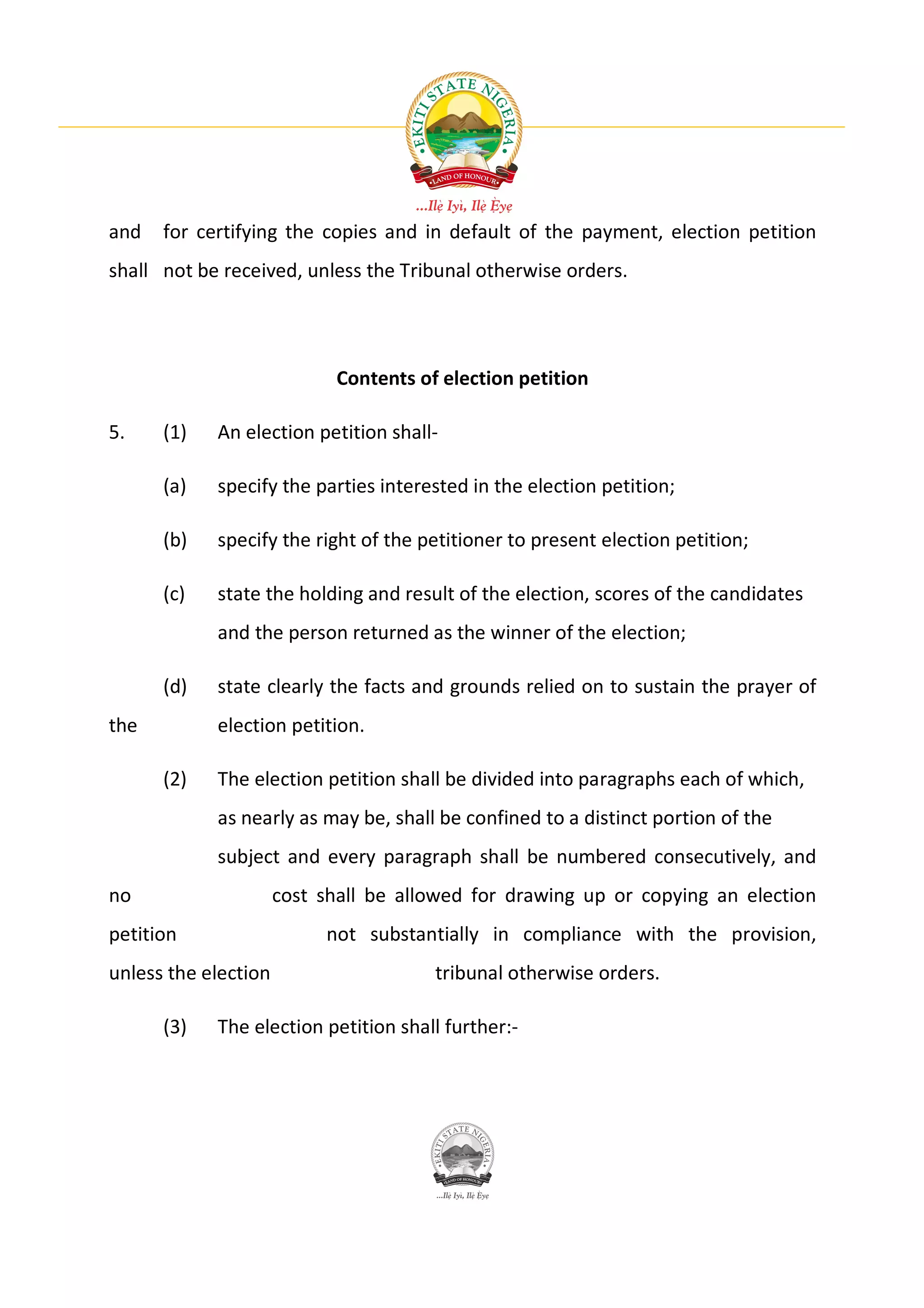 and   for certifying the copies and in default of the payment, election petition
shall not be received, unless the Tribunal otherwise orders.




                            Contents of election petition

5.    (1)   An election petition shall-

      (a)   specify the parties interested in the election petition;

      (b)   specify the right of the petitioner to present election petition;

      (c)   state the holding and result of the election, scores of the candidates
            and the person returned as the winner of the election;

      (d)   state clearly the facts and grounds relied on to sustain the prayer of
the         election petition.

      (2)   The election petition shall be divided into paragraphs each of which,
            as nearly as may be, shall be confined to a distinct portion of the
            subject and every paragraph shall be numbered consecutively, and
no                    cost shall be allowed for drawing up or copying an election
petition                   not substantially in compliance with the provision,
unless the election                    tribunal otherwise orders.

      (3)   The election petition shall further:-
 