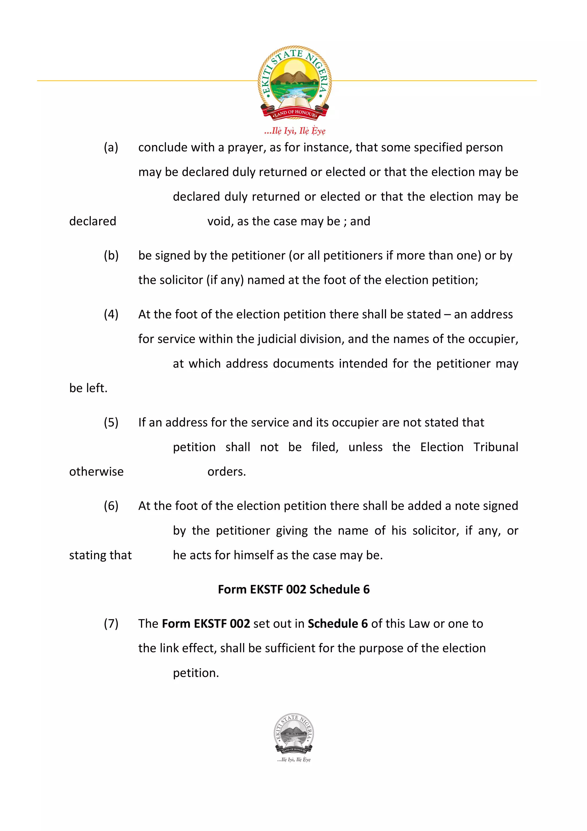 (a)     conclude with a prayer, as for instance, that some specified person
               may be declared duly returned or elected or that the election may be
                     declared duly returned or elected or that the election may be
declared                    void, as the case may be ; and

       (b)     be signed by the petitioner (or all petitioners if more than one) or by
               the solicitor (if any) named at the foot of the election petition;

       (4)     At the foot of the election petition there shall be stated – an address
               for service within the judicial division, and the names of the occupier,
                     at which address documents intended for the petitioner may
be left.

       (5)     If an address for the service and its occupier are not stated that
                     petition shall not be filed, unless the Election Tribunal
otherwise                   orders.

       (6)     At the foot of the election petition there shall be added a note signed
                     by the petitioner giving the name of his solicitor, if any, or
stating that         he acts for himself as the case may be.

                              Form EKSTF 002 Schedule 6

       (7)     The Form EKSTF 002 set out in Schedule 6 of this Law or one to
               the link effect, shall be sufficient for the purpose of the election
                     petition.
 