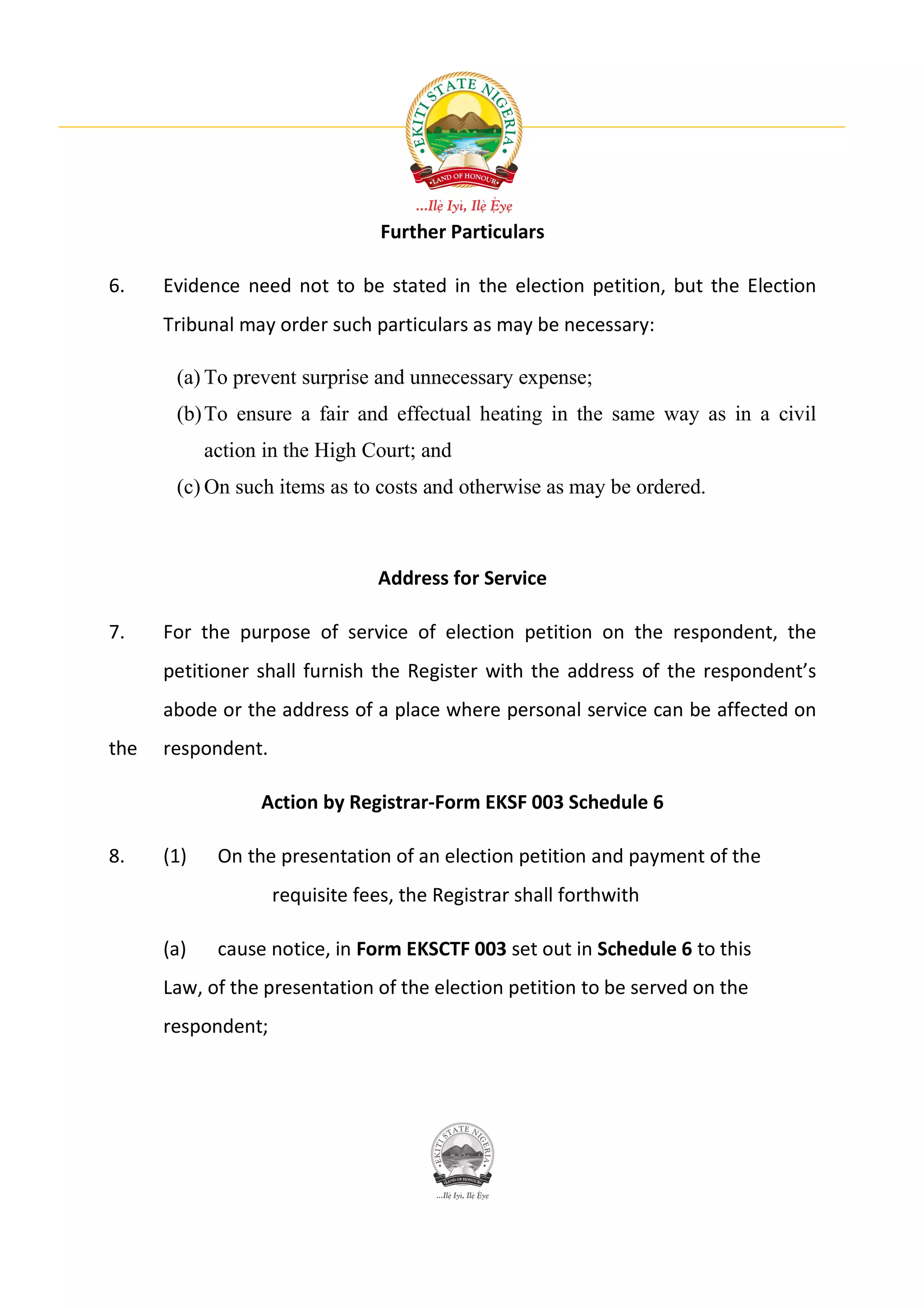 Further Particulars

6.    Evidence need not to be stated in the election petition, but the Election
      Tribunal may order such particulars as may be necessary:

       (a) To prevent surprise and unnecessary expense;
       (b) To ensure a fair and effectual heating in the same way as in a civil
            action in the High Court; and
       (c) On such items as to costs and otherwise as may be ordered.



                                Address for Service

7.    For the purpose of service of election petition on the respondent, the
      petitioner shall furnish the Register with the address of the respondent’s
      abode or the address of a place where personal service can be affected on
the   respondent.

                  Action by Registrar-Form EKSF 003 Schedule 6

8.    (1)    On the presentation of an election petition and payment of the
                    requisite fees, the Registrar shall forthwith

      (a)    cause notice, in Form EKSCTF 003 set out in Schedule 6 to this
      Law, of the presentation of the election petition to be served on the
      respondent;
 