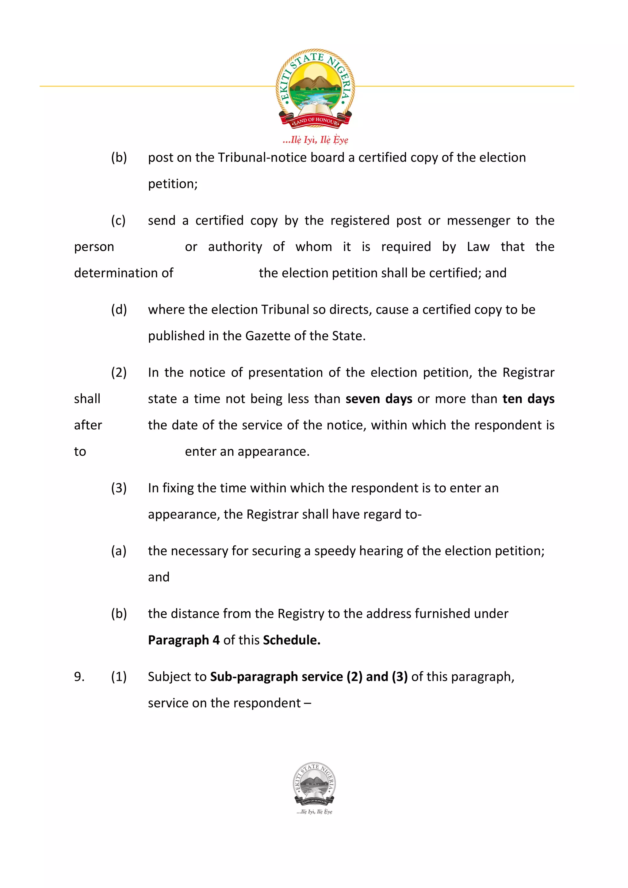 (b)   post on the Tribunal-notice board a certified copy of the election
              petition;

        (c)   send a certified copy by the registered post or messenger to the
person              or authority of whom it is required by Law that the
determination of                 the election petition shall be certified; and

        (d)   where the election Tribunal so directs, cause a certified copy to be
              published in the Gazette of the State.

        (2)   In the notice of presentation of the election petition, the Registrar
shall         state a time not being less than seven days or more than ten days
after         the date of the service of the notice, within which the respondent is
to                  enter an appearance.

        (3)   In fixing the time within which the respondent is to enter an
              appearance, the Registrar shall have regard to-

        (a)   the necessary for securing a speedy hearing of the election petition;
              and

        (b)   the distance from the Registry to the address furnished under
              Paragraph 4 of this Schedule.

9.      (1)   Subject to Sub-paragraph service (2) and (3) of this paragraph,
              service on the respondent –
 
