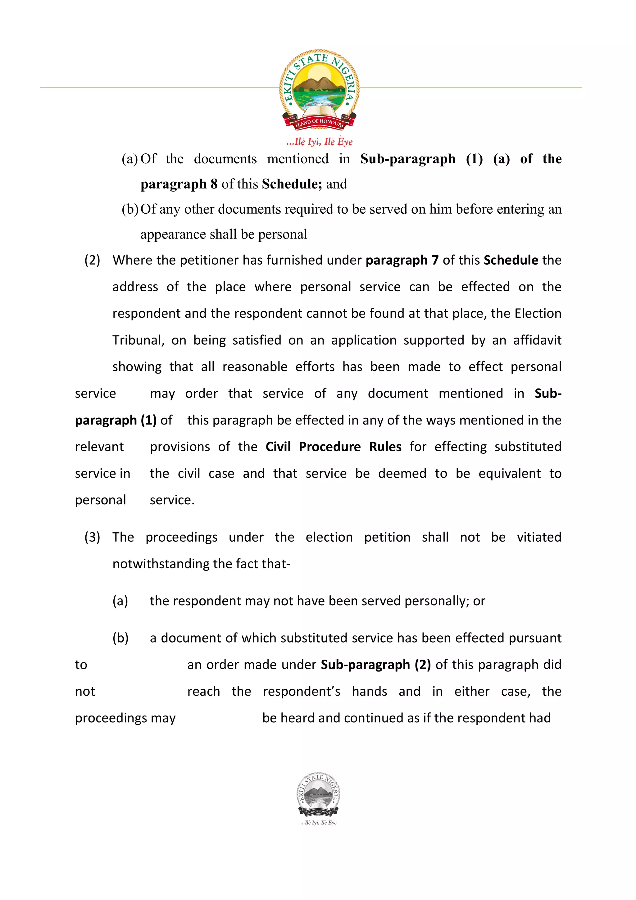 (a) Of the documents mentioned in Sub-paragraph (1) (a) of the
             paragraph 8 of this Schedule; and
          (b) Of any other documents required to be served on him before entering an
             appearance shall be personal
 (2) Where the petitioner has furnished under paragraph 7 of this Schedule the
      address of the place where personal service can be effected on the
      respondent and the respondent cannot be found at that place, the Election
      Tribunal, on being satisfied on an application supported by an affidavit
      showing that all reasonable efforts has been made to effect personal
service       may order that service of any document mentioned in Sub-
paragraph (1) of     this paragraph be effected in any of the ways mentioned in the
relevant      provisions of the Civil Procedure Rules for effecting substituted
service in    the civil case and that service be deemed to be equivalent to
personal      service.

 (3) The proceedings under the election petition shall not be vitiated
      notwithstanding the fact that-

      (a)     the respondent may not have been served personally; or

      (b)     a document of which substituted service has been effected pursuant
to                   an order made under Sub-paragraph (2) of this paragraph did
not                  reach the respondent’s hands and in either case, the
proceedings may                  be heard and continued as if the respondent had
 