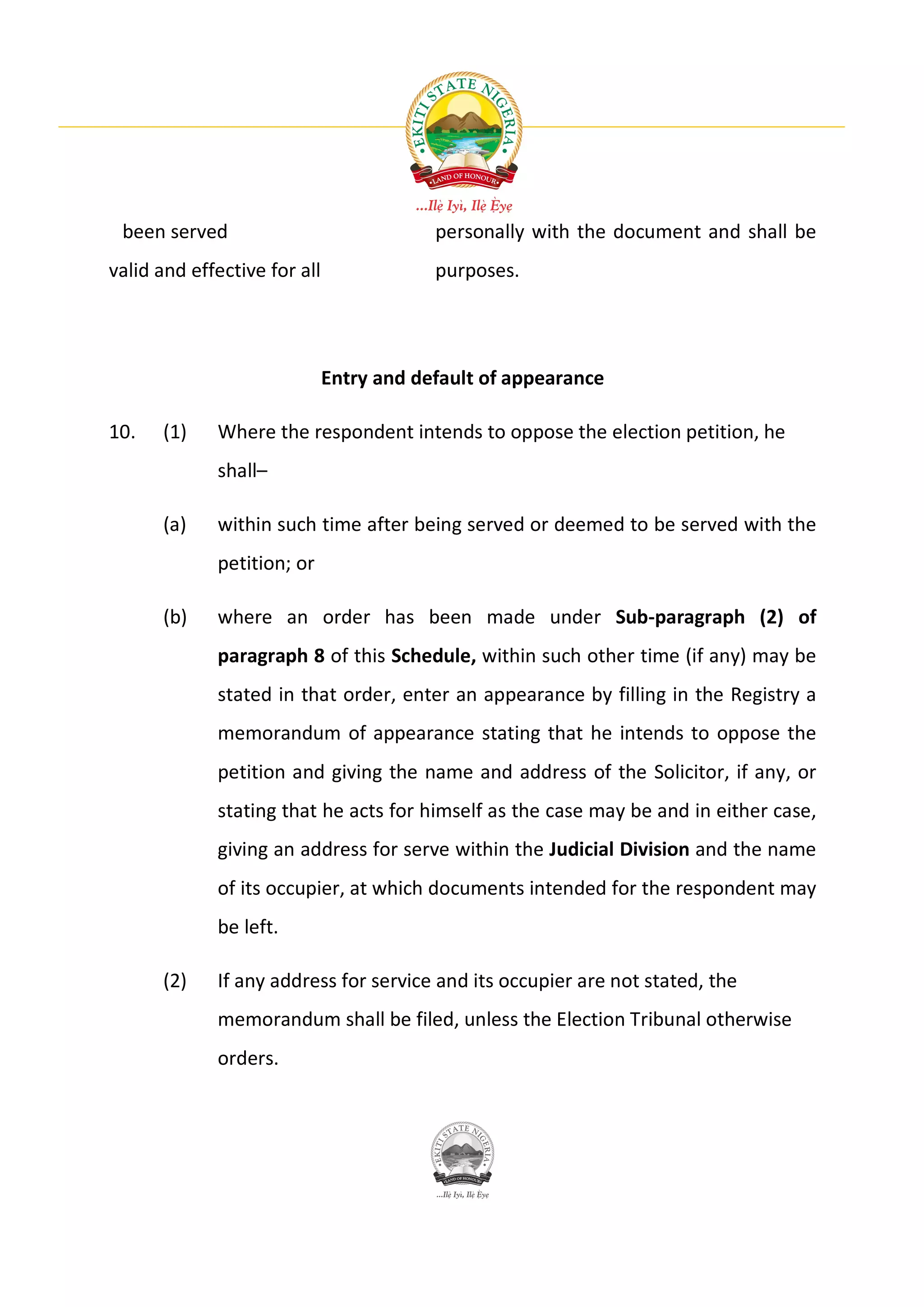 been served                              personally with the document and shall be
valid and effective for all               purposes.




                              Entry and default of appearance

10.   (1)    Where the respondent intends to oppose the election petition, he
             shall–

      (a)    within such time after being served or deemed to be served with the
             petition; or

      (b)    where an order has been made under Sub-paragraph (2) of
             paragraph 8 of this Schedule, within such other time (if any) may be
             stated in that order, enter an appearance by filling in the Registry a
             memorandum of appearance stating that he intends to oppose the
             petition and giving the name and address of the Solicitor, if any, or
             stating that he acts for himself as the case may be and in either case,
             giving an address for serve within the Judicial Division and the name
             of its occupier, at which documents intended for the respondent may
             be left.

      (2)    If any address for service and its occupier are not stated, the
             memorandum shall be filed, unless the Election Tribunal otherwise
             orders.
 