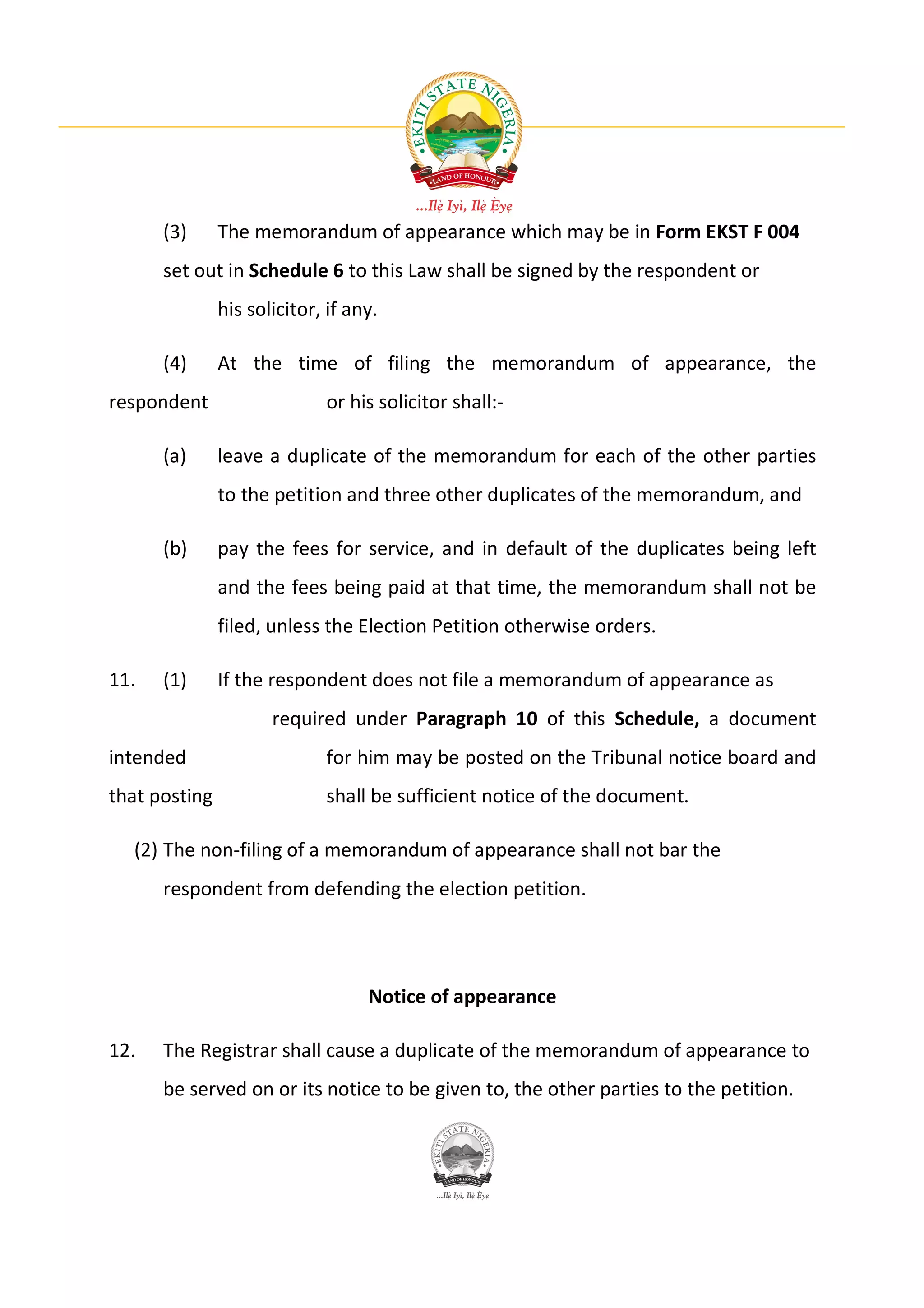 (3)      The memorandum of appearance which may be in Form EKST F 004
      set out in Schedule 6 to this Law shall be signed by the respondent or
               his solicitor, if any.

      (4)      At the time of filing the memorandum of appearance, the
respondent                   or his solicitor shall:-

      (a)      leave a duplicate of the memorandum for each of the other parties
               to the petition and three other duplicates of the memorandum, and

      (b)      pay the fees for service, and in default of the duplicates being left
               and the fees being paid at that time, the memorandum shall not be
               filed, unless the Election Petition otherwise orders.

11.   (1)      If the respondent does not file a memorandum of appearance as
                      required under Paragraph 10 of this Schedule, a document
intended                     for him may be posted on the Tribunal notice board and
that posting                 shall be sufficient notice of the document.

  (2) The non-filing of a memorandum of appearance shall not bar the
      respondent from defending the election petition.




                                   Notice of appearance

12.   The Registrar shall cause a duplicate of the memorandum of appearance to
      be served on or its notice to be given to, the other parties to the petition.
 