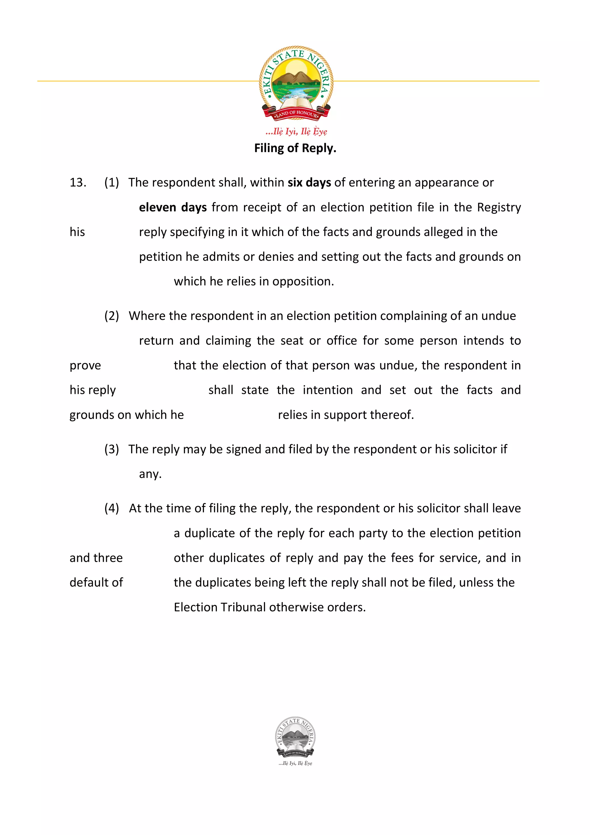 Filing of Reply.

13.     (1) The respondent shall, within six days of entering an appearance or
              eleven days from receipt of an election petition file in the Registry
his           reply specifying in it which of the facts and grounds alleged in the
              petition he admits or denies and setting out the facts and grounds on
                     which he relies in opposition.

        (2) Where the respondent in an election petition complaining of an undue
              return and claiming the seat or office for some person intends to
prove                that the election of that person was undue, the respondent in
his reply                  shall state the intention and set out the facts and
grounds on which he                      relies in support thereof.

        (3) The reply may be signed and filed by the respondent or his solicitor if
              any.

        (4) At the time of filing the reply, the respondent or his solicitor shall leave
                     a duplicate of the reply for each party to the election petition
and three            other duplicates of reply and pay the fees for service, and in
default of           the duplicates being left the reply shall not be filed, unless the
                     Election Tribunal otherwise orders.
 
