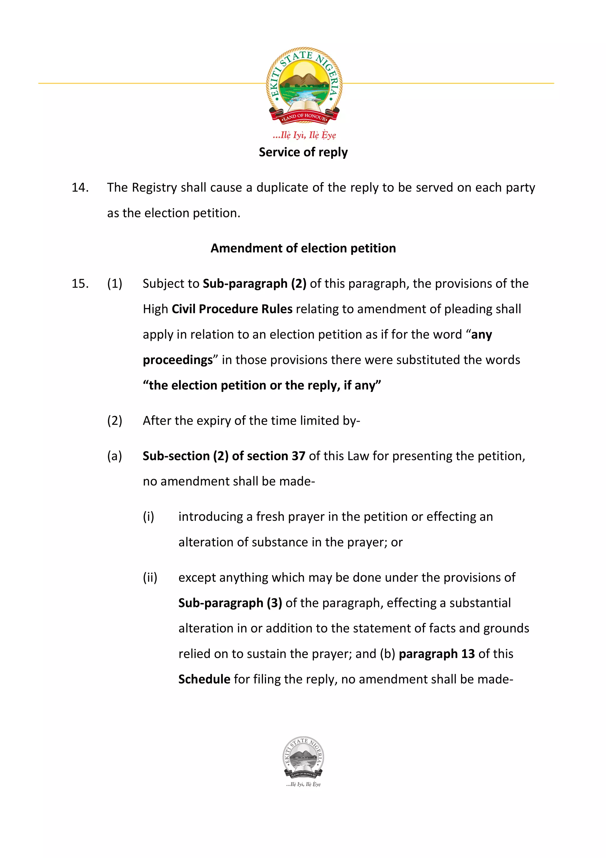 Service of reply

14.   The Registry shall cause a duplicate of the reply to be served on each party
      as the election petition.

                         Amendment of election petition

15.   (1)   Subject to Sub-paragraph (2) of this paragraph, the provisions of the
            High Civil Procedure Rules relating to amendment of pleading shall
            apply in relation to an election petition as if for the word “any
            proceedings” in those provisions there were substituted the words
            “the election petition or the reply, if any”

      (2)   After the expiry of the time limited by-

      (a)   Sub-section (2) of section 37 of this Law for presenting the petition,
            no amendment shall be made-

            (i)    introducing a fresh prayer in the petition or effecting an
                   alteration of substance in the prayer; or

            (ii)   except anything which may be done under the provisions of
                   Sub-paragraph (3) of the paragraph, effecting a substantial
                   alteration in or addition to the statement of facts and grounds
                   relied on to sustain the prayer; and (b) paragraph 13 of this
                   Schedule for filing the reply, no amendment shall be made-
 
