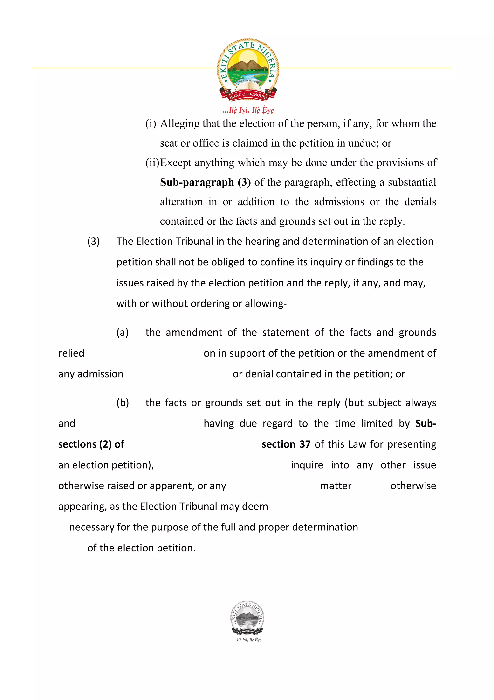 (i) Alleging that the election of the person, if any, for whom the
                         seat or office is claimed in the petition in undue; or
                      (ii) Except anything which may be done under the provisions of
                         Sub-paragraph (3) of the paragraph, effecting a substantial
                         alteration in or addition to the admissions or the denials
                         contained or the facts and grounds set out in the reply.
         (3)   The Election Tribunal in the hearing and determination of an election
               petition shall not be obliged to confine its inquiry or findings to the
               issues raised by the election petition and the reply, if any, and may,
               with or without ordering or allowing-

               (a)    the amendment of the statement of the facts and grounds
relied                               on in support of the petition or the amendment of
any admission                              or denial contained in the petition; or

               (b)    the facts or grounds set out in the reply (but subject always
and                                  having due regard to the time limited by Sub-
sections (2) of                                  section 37 of this Law for presenting
an election petition),                                  inquire into any other issue
otherwise raised or apparent, or any                          matter          otherwise
appearing, as the Election Tribunal may deem
  necessary for the purpose of the full and proper determination
         of the election petition.
 