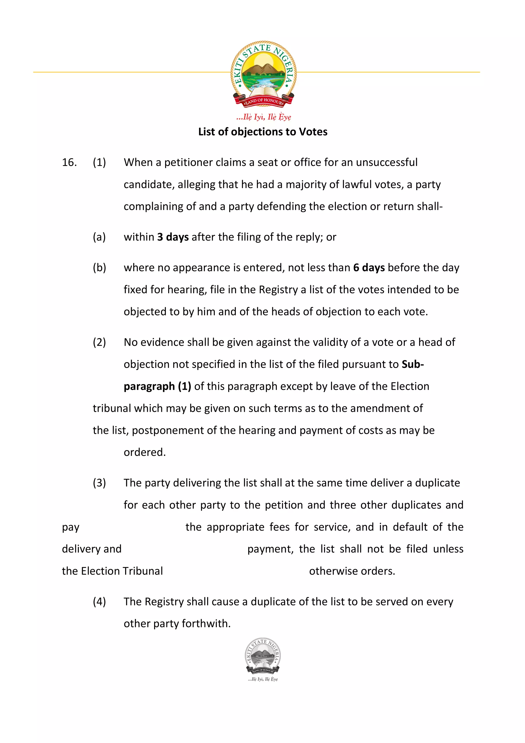 List of objections to Votes

16.   (1)      When a petitioner claims a seat or office for an unsuccessful
               candidate, alleging that he had a majority of lawful votes, a party
               complaining of and a party defending the election or return shall-

      (a)      within 3 days after the filing of the reply; or

      (b)      where no appearance is entered, not less than 6 days before the day
               fixed for hearing, file in the Registry a list of the votes intended to be
               objected to by him and of the heads of objection to each vote.

      (2)      No evidence shall be given against the validity of a vote or a head of
               objection not specified in the list of the filed pursuant to Sub-
               paragraph (1) of this paragraph except by leave of the Election
      tribunal which may be given on such terms as to the amendment of
      the list, postponement of the hearing and payment of costs as may be
               ordered.

      (3)      The party delivering the list shall at the same time deliver a duplicate
               for each other party to the petition and three other duplicates and
pay                         the appropriate fees for service, and in default of the
delivery and                              payment, the list shall not be filed unless
the Election Tribunal                                  otherwise orders.

      (4)      The Registry shall cause a duplicate of the list to be served on every
               other party forthwith.
 