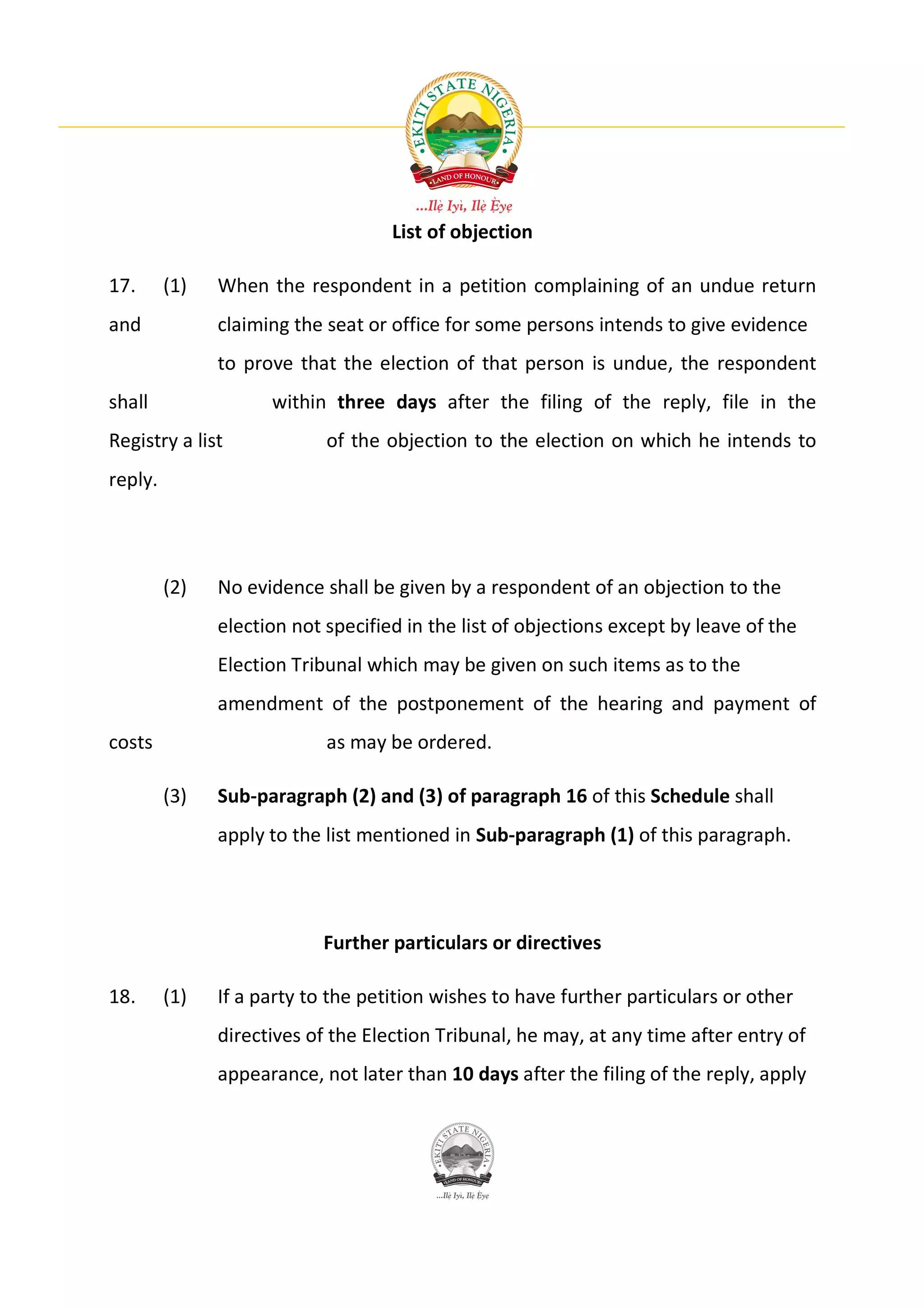 List of objection

17.      (1)   When the respondent in a petition complaining of an undue return
and            claiming the seat or office for some persons intends to give evidence
               to prove that the election of that person is undue, the respondent
shall                within three days after the filing of the reply, file in the
Registry a list             of the objection to the election on which he intends to
reply.




         (2)   No evidence shall be given by a respondent of an objection to the
               election not specified in the list of objections except by leave of the
               Election Tribunal which may be given on such items as to the
               amendment of the postponement of the hearing and payment of
costs                       as may be ordered.

         (3)   Sub-paragraph (2) and (3) of paragraph 16 of this Schedule shall
               apply to the list mentioned in Sub-paragraph (1) of this paragraph.




                           Further particulars or directives

18.      (1)   If a party to the petition wishes to have further particulars or other
               directives of the Election Tribunal, he may, at any time after entry of
               appearance, not later than 10 days after the filing of the reply, apply
 