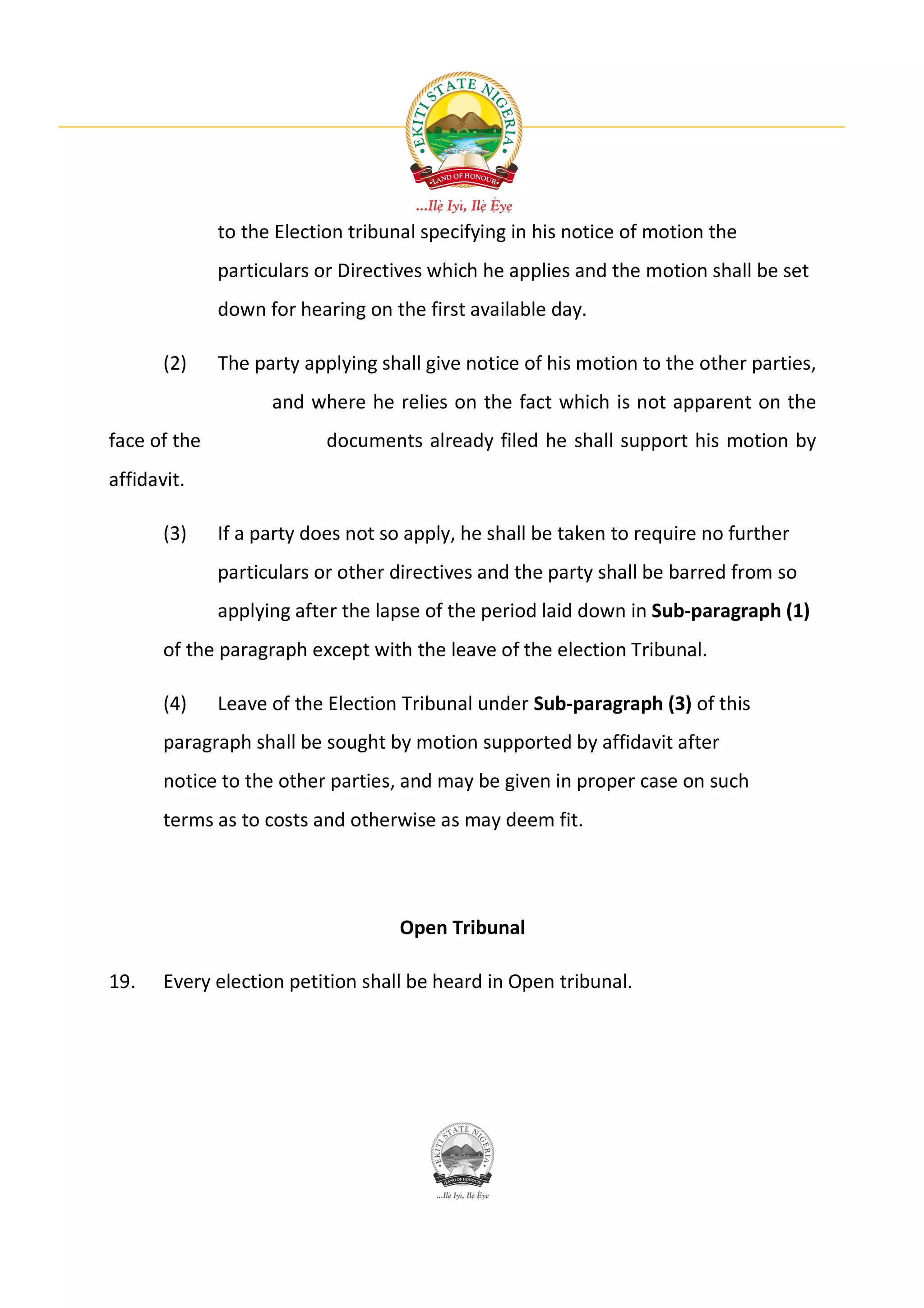 to the Election tribunal specifying in his notice of motion the
              particulars or Directives which he applies and the motion shall be set
              down for hearing on the first available day.

       (2)    The party applying shall give notice of his motion to the other parties,
                    and where he relies on the fact which is not apparent on the
face of the                documents already filed he shall support his motion by
affidavit.

       (3)    If a party does not so apply, he shall be taken to require no further
              particulars or other directives and the party shall be barred from so
              applying after the lapse of the period laid down in Sub-paragraph (1)
       of the paragraph except with the leave of the election Tribunal.

       (4)    Leave of the Election Tribunal under Sub-paragraph (3) of this
       paragraph shall be sought by motion supported by affidavit after
       notice to the other parties, and may be given in proper case on such
       terms as to costs and otherwise as may deem fit.




                                    Open Tribunal

19.    Every election petition shall be heard in Open tribunal.
 