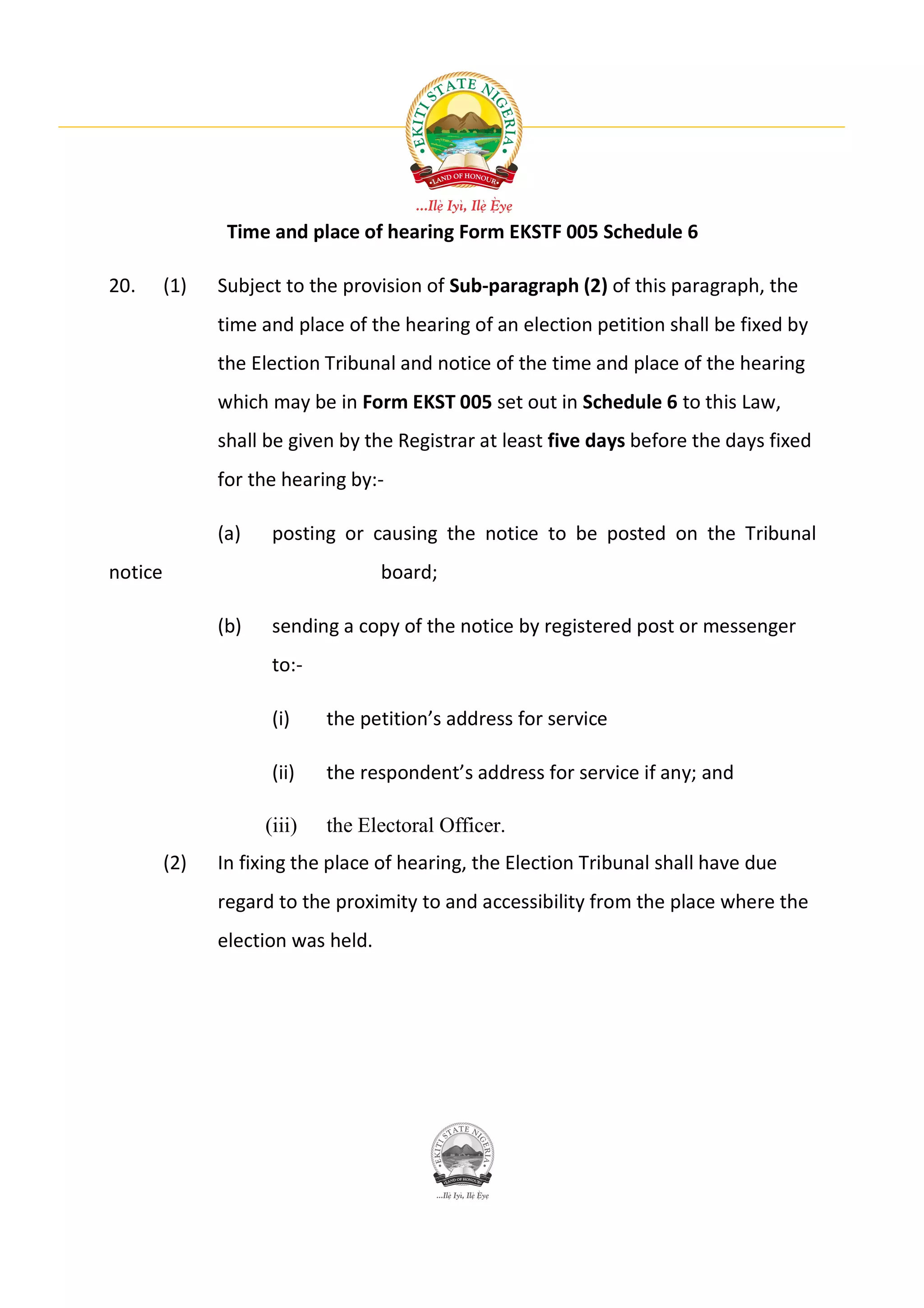 Time and place of hearing Form EKSTF 005 Schedule 6

20.      (1)   Subject to the provision of Sub-paragraph (2) of this paragraph, the
               time and place of the hearing of an election petition shall be fixed by
               the Election Tribunal and notice of the time and place of the hearing
               which may be in Form EKST 005 set out in Schedule 6 to this Law,
               shall be given by the Registrar at least five days before the days fixed
               for the hearing by:-

               (a)    posting or causing the notice to be posted on the Tribunal
notice                              board;

               (b)    sending a copy of the notice by registered post or messenger
                      to:-

                      (i)    the petition’s address for service

                      (ii)   the respondent’s address for service if any; and

                     (iii)   the Electoral Officer.
         (2)   In fixing the place of hearing, the Election Tribunal shall have due
               regard to the proximity to and accessibility from the place where the
               election was held.
 