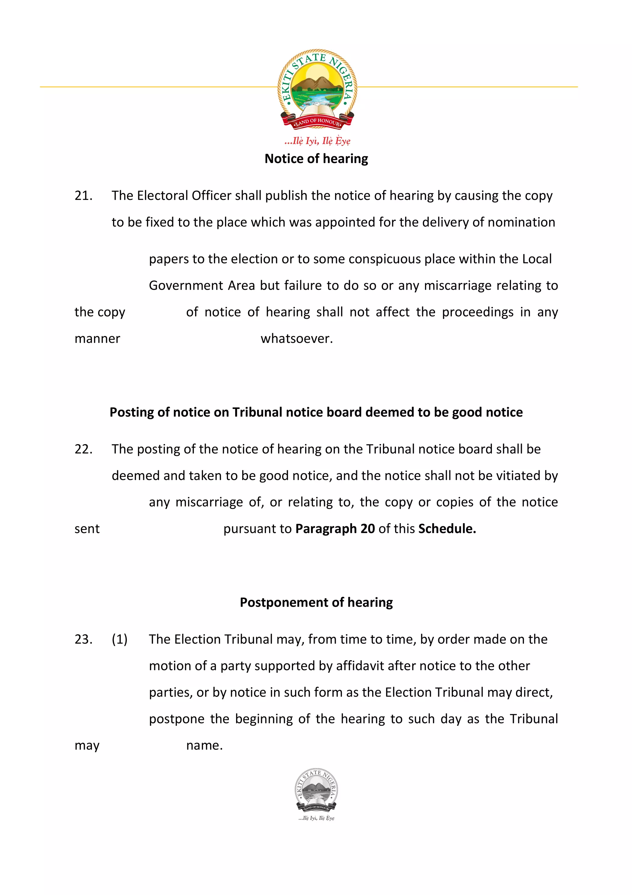 Notice of hearing

21.    The Electoral Officer shall publish the notice of hearing by causing the copy
       to be fixed to the place which was appointed for the delivery of nomination

             papers to the election or to some conspicuous place within the Local
             Government Area but failure to do so or any miscarriage relating to
the copy           of notice of hearing shall not affect the proceedings in any
manner                           whatsoever.




       Posting of notice on Tribunal notice board deemed to be good notice

22.    The posting of the notice of hearing on the Tribunal notice board shall be
       deemed and taken to be good notice, and the notice shall not be vitiated by
             any miscarriage of, or relating to, the copy or copies of the notice
sent                       pursuant to Paragraph 20 of this Schedule.




                             Postponement of hearing

23.    (1)   The Election Tribunal may, from time to time, by order made on the
             motion of a party supported by affidavit after notice to the other
             parties, or by notice in such form as the Election Tribunal may direct,
             postpone the beginning of the hearing to such day as the Tribunal
may                name.
 