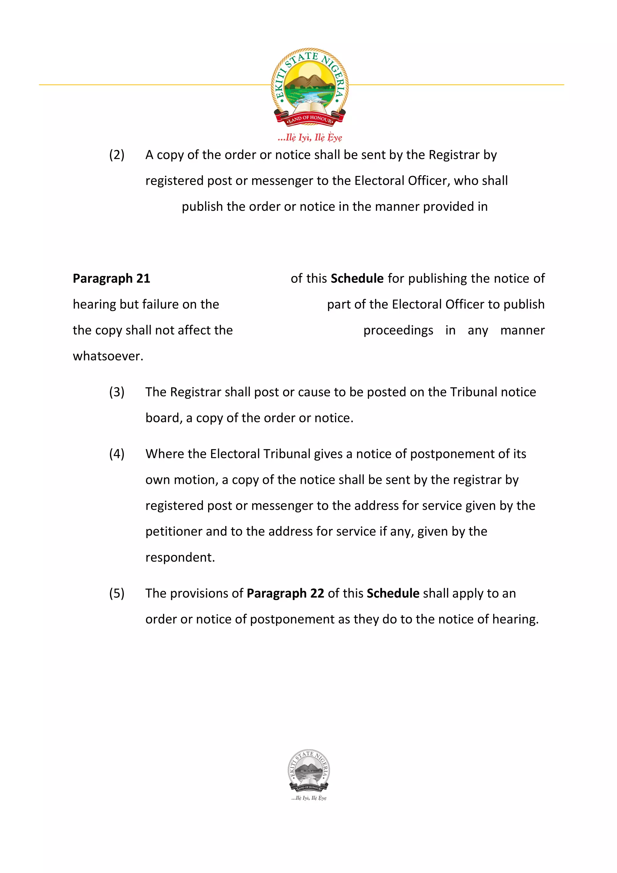 (2)     A copy of the order or notice shall be sent by the Registrar by
              registered post or messenger to the Electoral Officer, who shall
                    publish the order or notice in the manner provided in




Paragraph 21                            of this Schedule for publishing the notice of
hearing but failure on the                    part of the Electoral Officer to publish
the copy shall not affect the                         proceedings in any manner
whatsoever.

      (3)     The Registrar shall post or cause to be posted on the Tribunal notice
              board, a copy of the order or notice.

      (4)     Where the Electoral Tribunal gives a notice of postponement of its
              own motion, a copy of the notice shall be sent by the registrar by
              registered post or messenger to the address for service given by the
              petitioner and to the address for service if any, given by the
              respondent.

      (5)     The provisions of Paragraph 22 of this Schedule shall apply to an
              order or notice of postponement as they do to the notice of hearing.
 