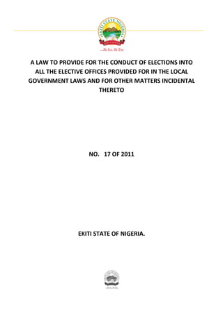 A LAW TO PROVIDE FOR THE CONDUCT OF ELECTIONS INTO
  ALL THE ELECTIVE OFFICES PROVIDED FOR IN THE LOCAL
GOVERNMENT LAWS AND FOR OTHER MATTERS INCIDENTAL
                        THERETO




                  NO. 17 OF 2011




               EKITI STATE OF NIGERIA.
 