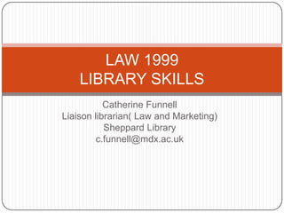 LAW 1999
    LIBRARY SKILLS
           Catherine Funnell
Liaison librarian( Law and Marketing)
           Sheppard Library
         c.funnell@mdx.ac.uk
 