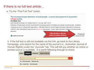 11Contract Law
If there is no full text article…
b. If the full text is still not available via this link, go back to the Library
homepage, and search for the name of the journal (i.e., Australian Journal of
Human Rights) under the “Journals” tab. This will tell you whether an online or
printed source is available. It is worth following through to check.
a. Try the “Find Full Text” button.
 