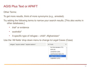 12
AGIS Plus Text or APAFT
Other Terms:
To get more results, think of more synonyms (e.g., arrested).
Try adding the following terms to narrow your search results. [This also works in
other databases.]
• trial* or evidence
• australia*
• A specific type of refugee – child*; Afghanistan*
Use the ‘All fields’ drop down menu to change to Legal Cases (Case)
 