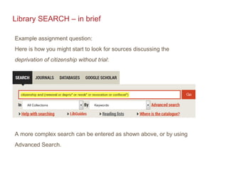 Library SEARCH – in brief
Example assignment question:
Here is how you might start to look for sources discussing the
deprivation of citizenship without trial:
A more complex search can be entered as shown above, or by using
Advanced Search.
 
