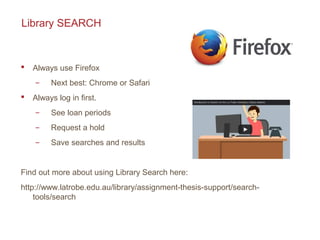 Library SEARCH
 Always use Firefox
̶ Next best: Chrome or Safari
 Always log in first.
̶ See loan periods
̶ Request a hold
̶ Save searches and results
Find out more about using Library Search here:
http://www.latrobe.edu.au/library/assignment-thesis-support/search-
tools/search
 