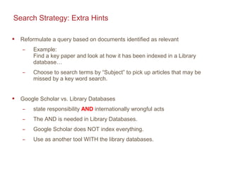 Search Strategy: Extra Hints
 Reformulate a query based on documents identified as relevant
̶ Example:
Find a key paper and look at how it has been indexed in a Library
database…
̶ Choose to search terms by “Subject” to pick up articles that may be
missed by a key word search.
 Google Scholar vs. Library Databases
̶ state responsibility AND internationally wrongful acts
̶ The AND is needed in Library Databases.
̶ Google Scholar does NOT index everything.
̶ Use as another tool WITH the library databases.
 