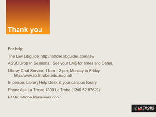 Thank you
For help:
The Law Libguide: http://latrobe.libguides.com/law
ASSC Drop In Sessions: See your LMS for times and Dates.
Library Chat Service: 11am – 2 pm, Monday to Friday.
http://www.lib.latrobe.edu.au/chat/
In person: Library Help Desk at your campus library
Phone Ask La Trobe: 1300 La Trobe (1300 52 87623)
FAQs: latrobe.libanswers.com/
 
