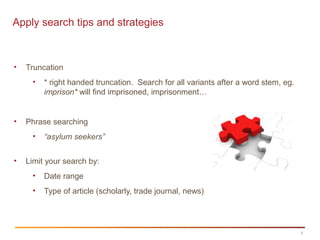 7
Apply search tips and strategies
• Truncation
• * right handed truncation. Search for all variants after a word stem, eg.
imprison* will find imprisoned, imprisonment…
• Phrase searching
• “asylum seekers”
• Limit your search by:
• Date range
• Type of article (scholarly, trade journal, news)
 