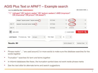 9
AGIS Plus Text or APAFT – Example search
 Phrase marks “…” are used around 2 or more words to make sure the database searches for the
words together
 Truncation * searches for term and terms together
 In Informit databases like these, the truncation symbol does not work inside phrase marks
 See the next slide for alternate terms and search suggestions
 