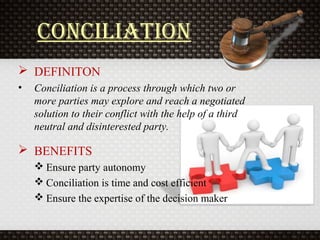 CoNCiliatioN
 DEFINITON
• Conciliation is a process through which two or
more parties may explore and reach a negotiated
solution to their conflict with the help of a third
neutral and disinterested party.
 BENEFITS
 Ensure party autonomy
 Conciliation is time and cost efficient
 Ensure the expertise of the decision maker
 