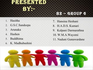 Presented
By:-
1. Hasitha
2. G.S.C.Sandeepa
3. Arunaka
4. Hashen
5. Buddhima
6. K. Madhubashini
7. Hansina Heshani
8. H.A.D.S. Kumari
9. Kalpani Darmarathna
10. W.M.A.Wayomi
11. Naduni Gunawardane
B2 – GrouP 6
 